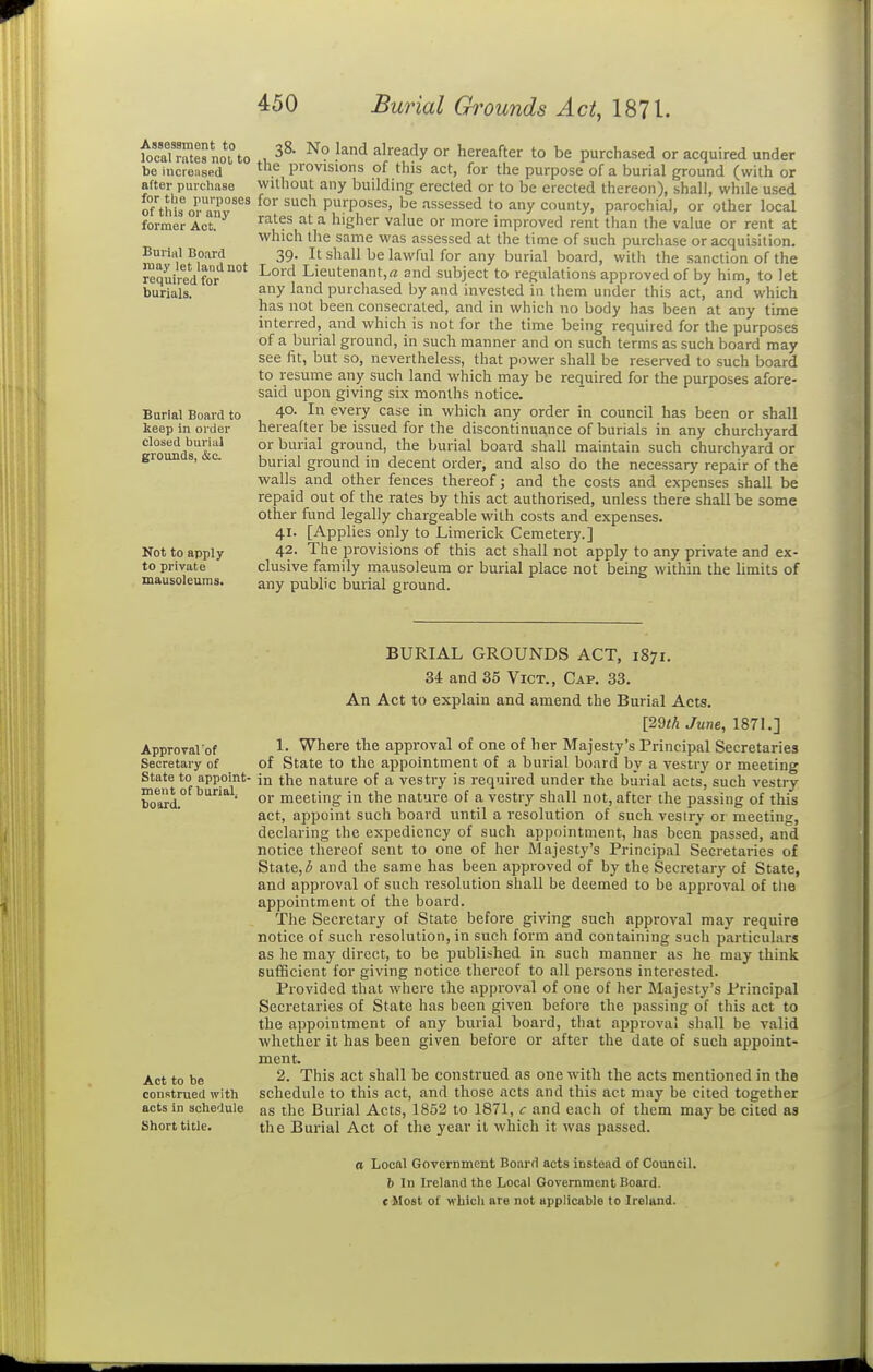 Assessment to local rates not to be increiised after purchase for the purposes of this or auy former Act. Burial Board may let land not required for burials. Burial Board to keep in order closed burial grounds, &c. Not to apply to private mausoleums. 38. No land already or hereafter to be purchased or acquired under the provisions of this act, for the purpose of a burial ground (with or without any building erected or to be erected thereon), shall, while used for such purposes, be assessed to any county, parochial, or other local rates at a higher value or more improved rent than the value or rent at which the same was assessed at the time of such purchase or acquisition. 39. It shall be lawful for any burial board, with the sanction of the Lord Lieutenant.^ and subject to regulations approved of by him, to let any land purchased by and invested in them under this act, and which has not been consecrated, and in which no body has been at any time interred, and which is not for the time being required for the purposes of a burial ground, in such manner and on such terms as such board may see fit, but so, nevertheless, that power shall be reserved to such board to resume any such land which may be required for the purposes afore- said upon giving six months notice. 40. In every case in which any order in council has been or shall hereafter be issued for the discontinuance of burials in any churchyard or burial ground, the burial board shall maintain such churchyard or burial ground in decent order, and also do the necessary repair of the walls and other fences thereof; and the costs and expenses shall be repaid out of the rates by this act authorised, unless there shall be some other fund legally chargeable with costs and expenses. 41. [Applies only to Limerick Cemetery.] 42. The provisions of this act shall not apply to any private and ex- clusive family mausoleum or burial place not being within the limits of any public burial ground. Approval'of Secretary of State to appoint- ment of burial, board. Act to be construed with acts in schedule Short title. BURIAL GROUNDS ACT, 1871. 34 and 35 Vict., Cap. 33. An Act to explain and amend the Burial Acts. [2m June, 1871.] 1. Where the approval of one of her Majesty's Principal Secretaries of State to the appointment of a burial board by a vestry or meeting in the nature of a vestry is required under the burial acts, such vestry or meeting in the nature of a vestry shall not, after the passing of this act, appoint such board until a resolution of such vesiry or meeting, declaring the expediency of such appointment, has been passed, and notice thereof sent to one of her Majesty's Principal Secretaries of State, (J and the same has been approved of by the Secretary of State, and approval of such resolution shall be deemed to be approval of the appointment of the board. The Secretary of State before giving such approval may require notice of such resolution, in such form and containing such particulars as he may direct, to be published in such manner as he may think sufficient for giving notice thereof to all persons interested. Provided that where the approval of one of her Majesty's Principal Secretaries of State has been given before the passing of this act to the appointment of any burial board, that approval shall be valid whether it has been given before or after the date of such appoint- ment. 2. This act shall be construed as one with the acts mentioned in the schedule to this act, and those acts and this act may be cited together as the Burial Acts, 1852 to 1871, c and each of them may be cited as the Burial Act of the year it which it was passed. a Local Government Board acts instead of Council, b In Ireland the Locai Government Board. cMost of wbicli are not applicable to Ireland.