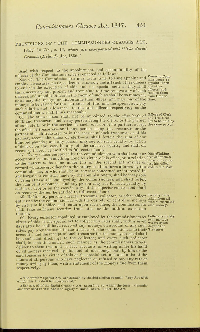 PROVISIONS OF  THE COMMISSIONERS CLAUSES ACT, 1847, 10 Vic, c. 16, which are incorporated with The Burial Grounds {Ireland) Act, 1856. And with respect to the appointment and accountability of the officers of the Commissioners, be it enacted as follows : _ p^^^_. Sec. 65. The Coramissionersa may from time to time appoint and missioners to employ a treasurer, clerk, collector, assessor, and all such other officers appoint Clerk to assist in the execution of this and the special acta as they shall '^ ther think necessary and proper, and from time to time remove any of such remove them officers, and appoint others in the room of such as shall be so removed, from time to or as may die, resign, or discontinue their offices, and may, out of the time, moneys to be raised for the purposes of this and the special act, pay such salaries and allowances to the said officers respectively as the commissionei si shall think reasonable. ^ ^ , ^ r Offices of Clerk 66. The same person shall not be appointed to the office both of and Treasurer clerk and treasurer; and if any person being the clerk, or the partner not to be held by of such clerk, or in the service of such clerk or of his partner, accept the same person, the office of treasurer—or if any person being the treasurer, or the partner of such treasurer or in the service of such treasurer, or of his partner, accept the office of clerk—he shall forfeit the sum of one hundred pounds ; and any person may sue for such penalty by action of debt or on the case in any of the superior courts, and shall on recovery thereof be entitled to full costs of suit. 67. Everv officer employed by the commissioners who shall exact or Offlcerjtaklng accept on account of anything done by virtue of his office, or in relation [jf^ J'^'lf^'J^^ to the matters to be done under this or the special act, any fee or lose his office, reward whatsoever, other than the salary or allowances allowed by the and forfeit £60. commissioners, or who shall be in anywise concerned or interested in any bargain or contract made by the commissioners, shall be incapable of being afterwards employed by the commissioners, and shall forfeit the sum of fifty pounds ; and any person may sue for such penalty by action of debt or on the case in any of the superior courts, and shall on recovery thereof be entitled to full costs of suit. 68. Before any person, whether treasurer, collector, or other officer Security to be entrusted by the commissioners with the custody or control of moneys otficere eXusted by virtue of his office, shall enter upon such office, the commissioners with money, shall take sufficient security from him for the faithful execution thereof. 69. Every collector appointed or employed by the commissioners by Collectors to pay virtue of this or tlie special act to collect any rates shall, within seven ^^ith™yea days after he shall have received any moneys on account of any such days to the rates, pay over the same to the treasurer of the commissioners to their Treasurer, account; and the receipt of such treasurer for the moneys so paid shall be a sufficient discharge to the collector; and every such collector shall, in such time and in such manner as the commissioners direct, deliver to them true and perfect accounts in writing under his hand of all moneys received by him and of all moneys paid by him to the said treasurer by virtue of this or the special act, and also a list of the names of all persons who have neglected or refused to pay any rate or money owing by them, with a statement of the moneys due from them respectively. a The words  Special Act are defined by the 2nd section to mean  any Act with which this Act shall be incorporated. 6 See sec. 29 of the Burial Grounds Act, according to which the term  CommiJ- •ioners used In tbis Act is to signify  Burial tioard under that Act.