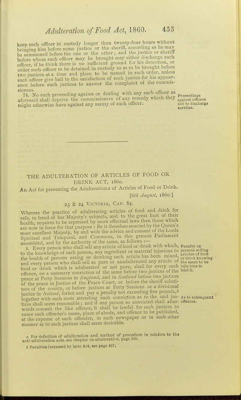 keep such officer in custody longer than twenty-four hours without brino-ino-him hefore some justice or the sheriff, according as he may be simimoned before the one or the other ; and the justice or sheriff before whom such officer may be brought may cither discharge such officer ifhe think there is no sufficient ground for Ins detention, or order such officer to be detained in custody so as to be brought before two iusticesata time and place to be named in such order, unless such officer give bail to the satisf\iction of such justice for his appea,r-. ance before such justices to answer the complaint of the commis- 7i. No such proceeding against or dealing with any such officer as p^^^^^^.^„^ aforesaid shall deprive the commissioners ot any reraeay wuicn mey jjg^jnst otBcers might otherwise have against any surety of such officer. not to discliargd ° ° ' sureties. THE ADULTERATION OF ARTICLES OF FOOD OR DRINK ACT, i860. An Act for preventmg the Adulterations of Articles of Food or Drink. I6i/i August, i860.] 23 & 24 Victoria, Cap. 84. Whereas the practice of adulterating articles of food and drink for sale, in fraud of her Majesty's subjects, and to the great hurt of their health, requires to be repressed by more effectual laws than those which are now in force for that purpose : Be it therefore enacted by the Queen s most excellent Majesty, by and with the advice and consent of the Lords Spiritual and Temporal, and Commons, in this present Parhament assembled, and bv the authority of the same, as follows :— I Everv nerson who shall sell any article of food or drmk with which, Penalty on to the knowledge of such person, any ingredient materi^al injur^^^^^^^^^ Sclelo^ftol the health of persons eating or drinking such article has been niixea. j. ^^.j^^j^ ^^^^^.^g and everv person who shall sell as pure or unadulterated any article ot the same to be food or drink which is adulterated or not pure, shalHor every such injurious to offence on a summary conviction of the same before two justices of the neaun. peace at Petty Sessions in England, in Scotland before two justices of the peace in Justice of the Teace Court, or before the sheriff substi- tute of the county, or before justices at Petty Sessions or a divisional ■ justice in Ireland, forfeit and pay a penalty not exceeding five pounds,5 together wUh such costs attending such conviction as to the said jus- As to subsequent tices shall seem reasonable ; and if any person so convicted shall alter- offences, wards commit the like offence, it shall be lawful for such justices to cause such offender's name, place of abode, and offence to be published, at the expense of such offender, in such newspaper or in such other manner as to such justices shall seem desirable. a For definition of adulteration and mothocl of proceduro in relation to the aiiti-adulteratiou acts, sec chapter on adulteration, page 300. b Penalties increased by later Act, see page 457.