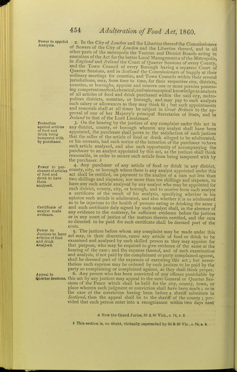 Power to appoint Analysts. Protection against articles of food and drinlc being tampered with by purchaser. Po-wer to pur- chasers of articles of food and drink to have thera analysed. Certificate of analyst made evidence. Power to Justices to have articles of food and drink analysed. Appeal to Quarter Sessions, 2. In the City of London and the Liberties thereof the Commissioners of bewers of the City of London and the Liberties thereof, and in all other parts of the metropolis the Vestries and District Boards acting in execution of the Act for the better Local Management a of the Metropolis, in England and Ireland the Court of Quarter Sessions of every County, and the Town Council of every Borough having a separate Court of Quarter Sessions, and in Scotland the Commissioners of Supply at their ordinary meetings for counties, and Town Councils within their several jurisdictions, may, from time to time, for their respective city, districts, counties, or boroughs, appoint and remove one or more persons possess- ing competentmedical,chemical,and microscopical knowledge as analysts of all articles of food and drink purchased within the said city, metro- politan districts, counties, or borough, and may pay to such analysts such salary or allowances as they may think fit ; hut such appointments and removals shall at all times be subject in Great Britain to the ap- proval of one of her Majesty's principal Secretaries of State, and in Ireland to that of the Lord Lieutenant. 3. On the hearing by the justices of any complaint under this act in any district, county, or borough wherein any analyst shall have been appointed, the purchaser shall prove to the satisfaction of such justices that the seller of the article of food or drink alleged to be adulterated, or his servants, had such notice of the intention of the purchaser to have such article analysed, and also such opportunity of accompanying the purchaser to an analyst appointed by this act, as the justices shall think reasonable, in order to secure such article from being tampered with by the purchaser, b 4. Any purchaser of any article of food or drink in any district, county, cit)', or borough where there is any analyst appointed under this act shall be entitled, on payment to the analyst of a sum not less than two shillings and sixpence, nor more than ten shillings and sixpence, to have any such article analysed by any analyst who may be appointed for such district, county, city, or borough, and to receive Irom such analyst a certificate of the result of his analysis, specifying whether in his opinion such article is adulterated, and also whether it is so adulterated as to be injurious to the health of persons eating or drinking the same ; and such certificate duly signed by such analyst shall, in the absence of any evidence to the contrary, be sufficient evidence before the justices or in any court of justice of the matters therein certified, and the sum so directed to be paid for such certificate shall be deemed part of the costs. 5. The justices before whom any complaint may be made under this act may, in their discretion, cause any article of food or drink to be examined and analysed by such skilled person as they may appoint for that purpose, who may be required to give evidence of the same at the hearing of the case ; and the expense thereof, and of such examination and analysis, if not paid by the complainant or party complained against, shall be deemed part of the expenses of executing this act ; but never- theless such expense may be ordered by such justices to be paid by the party so complaining or complained against, as they shall think proper. 6. Any person who has been convicted of any offence punishable by this act by any justices may appeal to the next General or Quarter Ses- sions of the Peace which shall be held for the city, county, town, or place wherein such judgment or conviction shall have been made; or in the case of the conviction having been before a sheriff substitute in Scotland, then the appeal shall be to the sheriff of the county ; pro- vided that such person enter into a recognizance within two days next a Now the Grand Juries, 35 & 86 Vict., c 74, s. 6. 6 This section is, no doubt, virtually iuperseded by 35 & 36 Vic, c 74, s. 8.