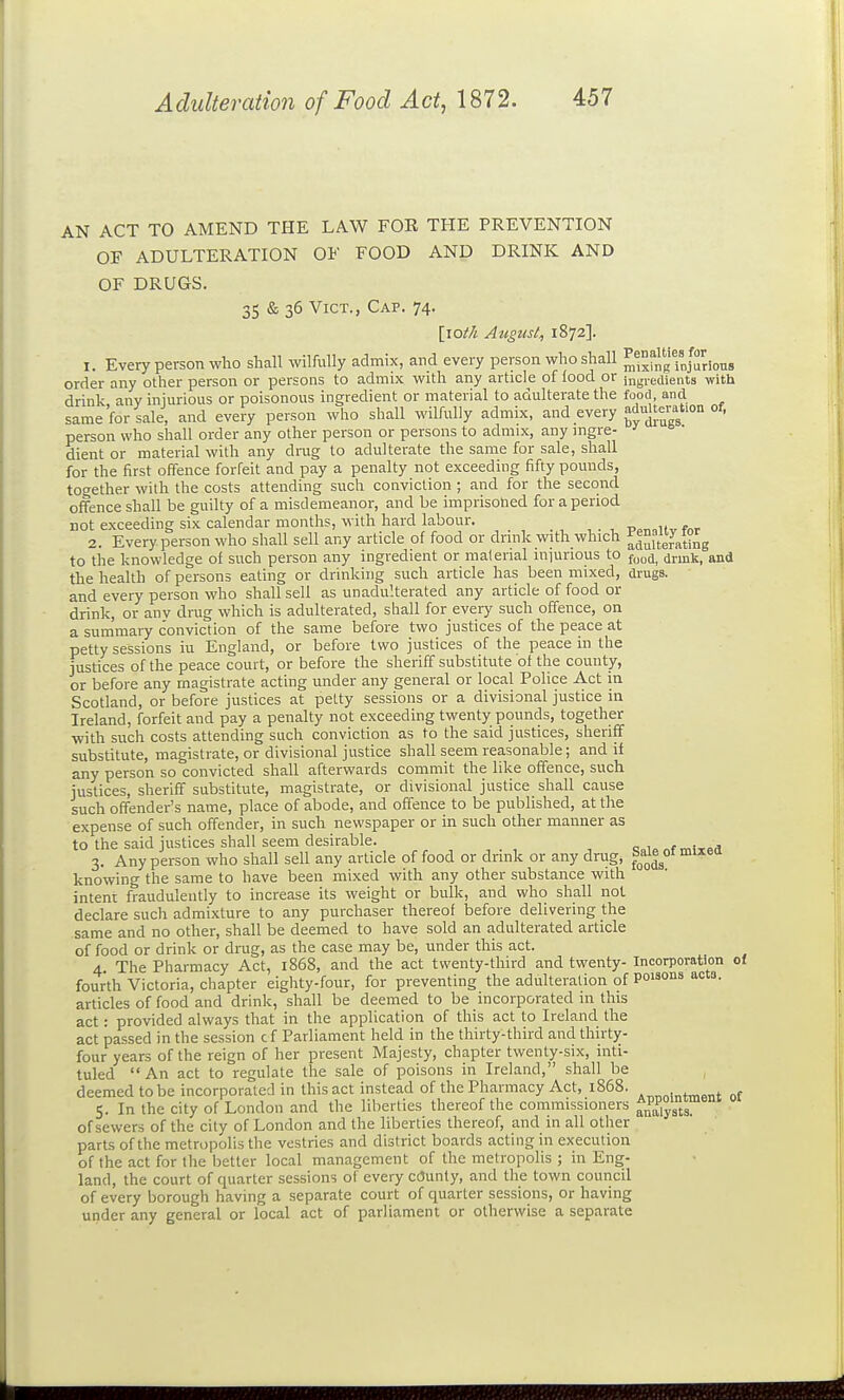AN ACT TO AMEND THE LAW FOE THE PREVENTION OF ADULTERATION OF FOOD AND DRINK AND OF DRUGS. 35 & 36 Vict., Cap. 74. [lot/t August^ 1872]. 1. Every person who shall wilfully admix, and every person who shall ^^^fngfjurious order any other person or persons to admix with any article of lood or jngreaients with drink any injurious or poisonous ingredient or material to adulterate the food, and same for sale, and every person who shall wilfully admix, and every adulteration of, person who shall order any other person or persons to admix, any ingre- dient or material with any drug to adulterate the same for sale, shall for the first offence forfeit and pay a penalty not exceeding fifty pounds, together with the costs attending such conviction ; and for the second offence shall be guilty of a misdemeanor, and be imprisoned for a period not exceeding six calendar months, with hard labour. 2. Every person who shall sell any article of food or drink with which f|Xrattng to the knowledge of such person any ingredient or material injurious to f^^i^ (jrink, and the health of persons eating or drinking such article has been mixed, drugs. and every person who shall sell as unadulterated any article of food or drink, or anv drug which is adulterated, shall for every such offence, on a summary conviction of the same before two justices of the peace at petty sessions iu England, or before two justices of the peace in the justices of the peace court, or before the sheriff substitute of the county, or before any magistrate acting under any general or local Police Act in Scotland, or before justices at petty sessions or a divisional justice in Ireland, forfeit and pay a penalty not exceeding twenty pounds, together with such costs attending such conviction as to the said justices, sheriff substitute, magistrate, or divisional justice shall seem reasonable; and if any person so convicted shall afterwards commit the like offence, such justices, sheriff substitute, magistrate, or divisional justice shall cause such offender's name, place of abode, and offence to be published, at the expense of such offender, in such newspaper or in such other manner as to the said justices shall seem desirable. of mixed 3. Any person who shall sell any article of food or drink or any drug, ^a^^^ot mixea knowing the same to have been mixed with any other substance with intent fraudulently to increase its weight or bulk, and who shall not declare such admixture to any purchaser thereof before delivering the same and no other, shall be deemed to have sold an adulterated article of food or drink or drug, as the case may be, under this act. 4. The Pharmacy Act, 1868, and the act twenty-third and twenty- Incorporation of fourth Victoria, chapter eighty-four, for preventing the adulteration of Poisons ac 0. articles of food and drink, shall be deemed to be incorporated in this act: provided always that in the application of this act to Ireland the act passed in the session c f Parliament held in the thirty-third and thirty- four years of the reign of her present Majesty, chapter twenty-six, inti- tuled  An act to regulate the sale of poisons in Ireland, shall be deemed to be incorporated in this act instead of the Pharmacy Act, 1868. , , , . 5. In the city of London and the liberties thereof the commissioners analysts of sewers of the city of London and the liberties thereof, and in all other parts of the metropolis the vestries and district boards acting in execution of the act for the better local management of the metropolis ; in Eng- land, the court of quarter sessions of every cCJunty, and the town council of every borough having a separate court of quarter sessions, or having under any general or local act of parliament or otherwise a separate