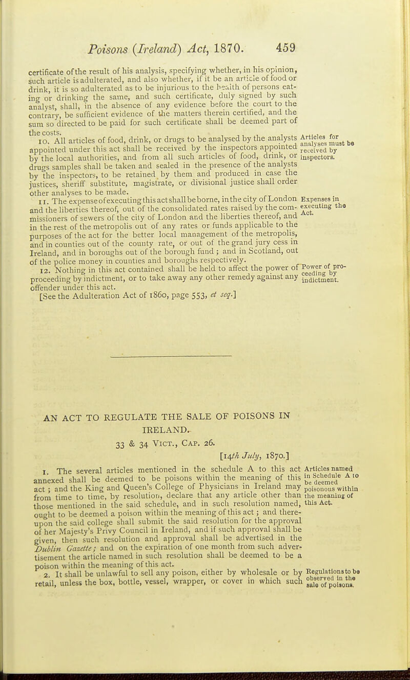 certificate of the result of his analysis, specifying whether, in his opinion, such article is adulterated, and also whether, if it be an article of food or drink, it is so adulterated as to be injurious to the health of persons eat- ing or drinking the same, and such certificate, duly signed by such analyst, shall, in the absence of any evidence before the court to the contrary, be sufficient evidence of tJie matters therein certified, and the sum so directed to be paid for such certificate shall be deemed part of tlic cost^ lO. All articles of food, drink, or drugs to be analysed by the analysts Artioles^ fcr^^ appointed under this act shall be received by the inspectors appointed ^^^^^^^ by the local authorities, and from all such articles of food, drink, or inspectors, drugs samples shall be taken and sealed in the presence of the analysts by the inspectors, to be retained by them and produced in case the justices, sheriff substitute, magistrate, or divisional justice shall order other analyses to be made. II The expenseofexecutingthisactshallbeborne, inthecity of London Expenses in and the liberties thereof, out of the consolidated rates raised by the com- tHo missioners of sewers of the city of London and the liberties thereof, and in the rest of the metropolis out of any rates or funds applicable to the purposes of the act for the better local management of the metropolis, and in counties out of the county rate, or out of the grand jury cess in Ireland, and in boroughs out of the borough fund ; and in Scotland, out of the police money in counties and boroughs respectively. 12. Nothing in this act contained shall be held to affect the power of proceeding by indictment, or to take away any other remedy against any jmiict^ent. offender under this act. [See the Adulteration Act of i860, page 553, e( seq-l AN ACT TO REGULATE THE SALE OF POISONS IN IRELAND. 33 & 34 Vict., Cap. 26. \i/[ik July, 1870.] 1 The several articles mentioned in the schedule A to this act Articles named annexed shall be deemed to be poisons within the meaning of this 'j'^^^^^^^g^® ^'° act ; and the King and Queen's College of Physicians in Ireland may poisonous within from time to time, by resolution, declare that any article other than tiie meaning of those mentioned in the said schedule, and in such resolution named, tins Act. ought to be deemed a poison within the meaning of this act; and there- upon the said college shall submit the said resolution for the approval of her Majesty's Privy Council in Ireland, and if such approval shall be given, then such resolution and approval shall be advertised in the Dublin Gazette; and on the expiration of one month irom such adver- tisement the article named in such resolution shall be deemed to be a poison within the meaning of this act. 2 It shall be unlawful to sell any poison, either by wholesale or by ReKulationstobo retail, unless the box, bottle, vessel, wrapper, or cover in which such °X^ofpoisons'