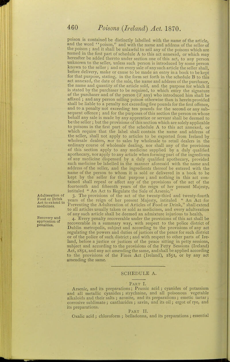 Adulteration of Food or Drink Act to extend to medicines. Recovery and applicatlou of penalties. poison is contained be distinctly labelled with the name of the article, and the word poison, and with the name and address of the seller of the poison ; and it shall be unlawful to sell any of the poisons which are named in the first part of schedule A to this act annexed, or which may hereafter be added ther3to under section one of this act, to any person unknown to the seller, unless such person is introduced by some person known to the seller ; and on every sale of any such article the seller shall, before delivery, make or cause to be made an entry in a book to be kept for that purpose, stating, in the form set forth in the schedule B to this act annexed, the date of the sale, the name and address of the purchaser, the name and quantity of the article sold, and the purpose ior which it is stated by the purchaser to be required, to which entry the signature of the purchaser and of the person (if any) who introduced him shall be affixed ; and any person selling poison otherwise than is herein provided shall be liable to a penalty not exceeding five pounds for the first offence, and to a penalty not exceeding ten pounds for the second or any sub- sequent offence ; and for the purposes of this section the person on whose behalf any sale is made by any apprentice or servant shall be deemed to be the seller ; but the provisions of this section which are solely applicable to poisons in the first part of the schedule A to this act annexed, or which require that the label shall contain the name and address of the seller, shall not apply to articles to be exported from Ireland by wholesale dealers, nor to sales by wholesale to retail dealers in the ordinary course of wholesale dealing, nor shall any of the provisions of this section apply to any medicine supplied by a duly qualified apothecary, nor apply to any article when forming part of the ingredients of any medicine dispensed by a duly qualified apothecary, provided such medicine be labelled in the manner aforesaid with the name and address of the seller, and the ingredients thereof be entered with the name of the person to whom it is sold or delivered in a book to be kept by the seller for that purpose ; and nothing in this act con- tained shall repeal or affect any of the provisions of the act of the fourteenth and fifteenth years of the reign of her present Majesty, intituled  An Act to Regulate the Sale of Ai-senic 3. The provisions of the act of the twenty-third and twenty-fourth years of the reign of her present Majesty, intituled  An Act for Preventing the Adulteration of Articles of Food or Drink, shall extend to all articles usually taken or sold as medicines, and every adulteration of any such article shall be deemed an admixture injurious to health. 4. Every penalty recoverable under the provisions of this act shall be recoverable in a summary way, with respect to the police district of Dublin metropolis, subject and according to the provisions of any act regulating the powers and duties of justices of the peace for such district or of the police of such district; and with respect to other parts of Ire- land, before a justice or justices of the peace sitting in petty sessions, subject and according to the provisions of the Petty Sessions (Ireland) Act, 1851, and any act amending the same, and shall be applied according to the provisions of the Fines Act (Ireland), 1851, or by any act amending the same. SCHEDULE A. Part I. Arsenic, and its preparations; Prussic acid ; cyanides of potassium and all metallic cyanides; strychnine, and all poisonous vegetable alkaloids and their salts ; aconite, and its preparations ; emetic tartar ; corrosive sublimate ; cantharides ; savin, and its oil; ergot of rye, and its preparations. Part II. Oxalic acid ; chloroform ; belladonna, and its preparations ; essential
