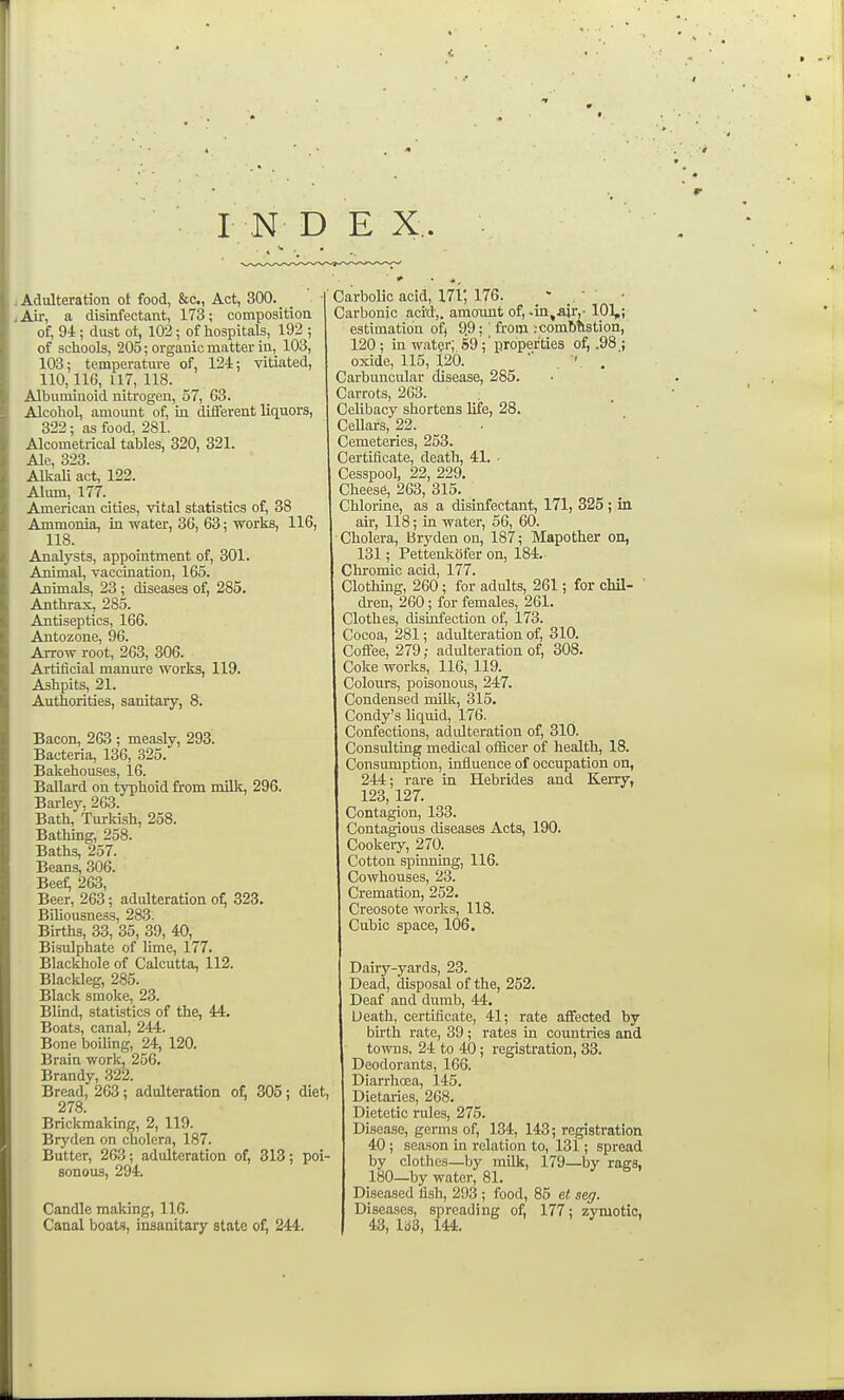 IN D E X. i Adulteration ot food, &c., Act, 300. J Air, a disinfectant, 173; composition of, 94; dust ot, 102; of hospitals, 192 ; of schools, 205; organic matter in, 103, 103; temperatm-e of, 124; vitiated, 110,116, 117, 118. Albuminoid nitrogen, 57, 63. Alcohol, amount of, in difl'erent liquors, 322; as food, 281. Alcometrical tables, 320, 321. Ale, 323. Aliiali act, 122. Alum, 177. American cities, vital statistics of, 38 Ammonia, in water, 36, 63; ■works, 116, 118. Analysts, appointment of, 301. Animal, vaccination, 165. Animals, 23 ; diseases of, 285. Anthrax, 285. Antiseptics, 166. Antozone, 96. Arrow root, 263, 306. Artificial manure works, 119. Ashpits, 21. Authorities, sanitary, 8. Bacon, 263 ; measly, 293. Bacteria, 136, 325. Bakehouses, 16. Ballard on typhoid from milk, 296. Barley, 263. Bath, Turkish, 258. Bathing, 258. Baths, 257. Beans, 306. Beef; 263, Beer, 263; adidteration o^ 323, Biliousness, 283. Births, 33, 35, 39, 40, Bistdphate of lime, 177. Blackhole of Calcutta, 112. Blackleg, 285. Black smoke, 23. Blind, statistics of the, 44. Boats, canal, 244. Bone boiUng, 24, 120. Brain work, 256. Brandy, 322. Bread, 263; adulteration of, 305; diet, 278. Brickmaking, 2, 119. Bryden on cholera, 187. Butter, 263; adulteration of, 313; poi- sonous, 294. Candle making, 116. Canal boats, insanitary state of, 244. Carbolic acid, 171, 176. _  .  • Carbonic acitl,. amoTint of, .in,a}r,- 101,; estimation of) 9.9; ' from :combtlstion, 120 ; in water; 59; ' properties of, .98 ; oxide, 115, 120. . ' , Carbimcular disease, 285. Carrots, 263. Celibacy shortens life, 28. CeUars, 22. Cemeteries, 253. Certificate, deatli, 41. • Cesspool, 22, 229. Cheese, 263, 315. Chlorine, as a disinfectant, 171, 325; in air, 118; in water, 56, 60. Cholera, Bryden on, 187; Mapother on, 131; Pettenlvofer on, 184.- Chromic acid, 177. Clothmg, 260; for adults, 261; for chil- ' dren, 260; for females, 261. Clothes, disLofection of, 173. Cocoa, 281; adulteration of, 310. Coffee, 279; adulteration of, 308. Coke works, 116, 119. Colours, poisonous, 247. Condensed milk, 315. Condy's liquid, 176. Confections, adidteration of, 310. Consulting medical officer of health, 18. Consumption, influence of occupation on, 244; rare in Hebrides and Kerry, 123, 127. Contagion, 133. Contagious diseases Acts, 190. Cookery, 270. Cotton spinning, 116. Cowhouses, 23. Cremation, 252. Creosote works, 118. Cubic space, 106. Dairy-yards, 23. Dead, disposal of the, 252. Deaf and dumb, 44. Death, certificate, 41; rate affected by buth rate, 39 ; rates in countries and towns. 24 to 40; registration, 33. Deodorants, 166. Diarrhoea, 145. Dietaries, 268. Dietetic rules, 275. Disease, germs of, 134, 143; registration 40; season in relation to, 131; spread by clothes—by milk, 179—by rags, 180—by water, 81. Diseased fish, 293 ; food, 85 et seg. Diseases, spreading of, 177; zymotic, 43, lb3, 144.