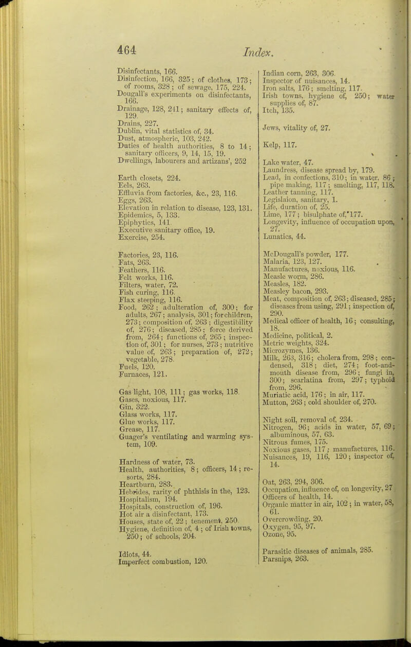 Disinfectants, 166. Disinfection, 166, 325; of clotheB, 173; of rooms, 328 ; of sewage, 175, 224. Douffall's experiments ou disinfectants, 16G. ' Drainage, 128, 211; sanitary effects of, 129. . ^ J . Drains, 227. Dublin, vital statistics of, 34. Dust, atmospheric, 103, 242. Duties of liealth aiitliorities, 8 to 14; sanitaiy officers, 9, 14, 15, 19. Dwellings, labourers and artizans', 252 Earth closets, 224. Eels, 263. Effluvia from factories, &c., 23, 116. Eggs, 263. Elevation in relation to disease, 123,131. Epidemics, 5, 133. Epiphytics, 141. Executive sanitary office, 19. Exercise, 254. Factories, 23, 116. Eats, 263. Feathers, 116. Felt works, 116. Filters, water, 72. Fish curing, 116. Flax steeping, 116. Food, 262 ; adulteration of, 300; for adults, 267; analysis, 301; for children, 273; composition of, 263 ; digestibility of, 276; diseased, 285; force derived from, 264; functions of, 265; inspec- tion of, 301; for nurses, 273; nutritive value of, 263; preparation of, 272; vegetable, 278. Fuels, 120. Furnaces, 121. Gas light, 108, 111; gas works, 118. Gases, noxious, 117. Gin, 322. Glass works, 117. Glue works, 117. Grease, 117. Guager's ventilating and warming sys - tem, 109. Hardness of water, 73. Health, authorities, 8 ; officers, 14 ; re- sorts, 284. Heartburn, 283. Hel)rides, rarity of phthisis in the, 123. Hospitalism, 194. Hospitals, construction of, 196. Hot air a disinfectant, 173. Houses, state of, 22 ; tenement!, 250 Hygiene, definition of, 4 ; of Irish towns, '250; of schools, 204. Idiots, 44. Imperfect combustion, 120. Indian com, 263, 306. Inspector of nuisances, 14. Iron salts, 176; smelting, 117. Irish towns, hygiene of, 250; water supplies ofi 87. Itch, 135. Jews, vitality of, 27. Kelp, 117. Lake water, 47. Laundress, disease spread by, 179. Lead, in confections, 310; in water. 86 ; pipe making, 117; smelting, 117, 118. Leather tanning, 117. Legislaion, sanitarj', 1. Life, duratiou of, 25. Lime, 177; bisulphate of;'177. Longevity, influence of occupation upon, 27. _ Lunatics, 44. McDougall's powder, 177. Malaria, 123, 127. _ Manufactures, noxious, 116. Measle worm, 286. Measles, 182. Measley bacon, 293. Meat, composition of, 263; diseased, 285; diseases from using, 291; inspection ot 290. Medical officer of health, 16: consulting, 18. Medicine, political, 2. Metric weights, 324. Microzymes, 136. Milk, 263, 316; cholera from, 298; con- densed, 318; diet, 274; foot-and- mouth disease from, 296; fungi in, 300; scarlatina from, 297; ty|)hoid from, 296. Muriatic acid, 176; in air, 117. Mutton, 263; cold shoulder of, 270. Night soil, removal of, 234. Nitrogen, 96; acids in water, 57, 69; albuminous, 57, 63. Nitrous fumes, 175. Noxious gases, 117; manufactures, 116. Nuisances, 19, 116, 120; inspector of; 14. Oat, 263, 294, 306. Occupation, influence of, on longevity, 27 Officers of heiilth, 14. Organic matter in aur, 102 ; in water, 58, 6L Overcrowding, 20. Oxygen, 95, 97. Ozone, 95. Parasitic diseases of animals, 285. Parsnips, 263.