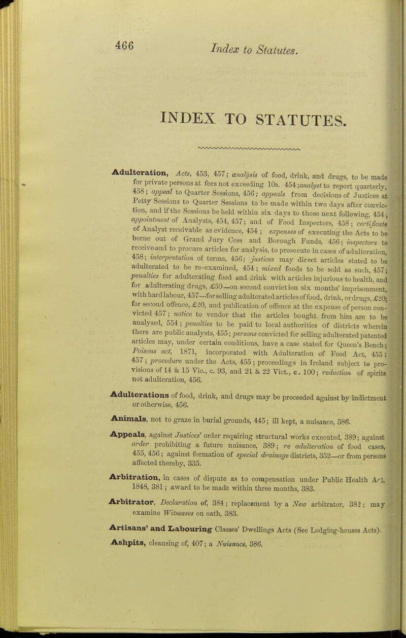 INDEX TO STATUTES. Adulteration, Acts, 453, 457; analysis of food, drink, and drugs, to be made for private persons at fees not exceeding 10s. 454 ;a««?y«< to report quarterly, 458; appeal to Quarter Sessions, 456; appeals from decisions of Justices at Petty Sessions to Quarter Sessions to be made within two days after convic- tion, and if the Sessions beheld within six days to those next following 454. appointment oi Analysts, 454, 457; and of Food Inspectors, 458; certijicat^ of Analj^st receivable as evidence, 454 ; expenses of executing the Acts to be borne out of Grand Jury Cess and Borough Funds, 456; inspectors to receive and to procui-e articles for analysis, to prosecute incases of adulteration, 458; mterpretation of terms, 456; justices may direct articles stated to be adulterated to be re-examined, 454; mixed foods to be sold as such, 457; penalties for adulterating food and drmk with articles injurious to health, and for adulterating drugs, £50—on second conviction six months' imprisonment, with hard labour, 457—forsellingadulteratedarticlesof food, drink, ordrugs,£2(:^ for second offence, £20, and publication of offence at the expense of person con- victed 457; notice to vendor that the articles bought from him are to be analysed, 554; penalties to be paid to local authorities of districts wherem there are public analysts, 455; persons convicted for selling adulterated patented articles may, under certain conditions, have a case stated for Queen's Bench; Poisons act, 1871, incorporated with Adulteration of Food Act, 455; 457; procedure under the Acts, 455; proceedmgs in Ireland subject t« pro- visions of 14 & 15 Vic, c. 93, and 21 & 22 Vict., c. 100; reduction of spirits not adulteration, 456. Adulterations of food, drink, and drugs may be proceeded against by indictment or otherwise, 456. Animals, not to graze in burial grounds, 445; ill kept, a nuisance, 886. Appeals, against Justices' order requirmg structural works executed, 389; against order prohibitmg a future nuisance, 389; re adulteration of food cases, 455, 456; against formation of special drainage districts, 352—or from persons affected thereby, 335. Arbitration, in cases of dispute as to compensation under Public Health Ar% 1848, 381; award to be made withm tliree months, 383. Arbitrator, Declaration of, 384; replacement by a New arbitrator, 382; may examine Witnesses on oath, 383. Artisans' and Iiabouring Classes' Dwellings Acts (See Lodging-houses Acts). Ashpits, cleansing of, 407; a Nuisance, 386, 9