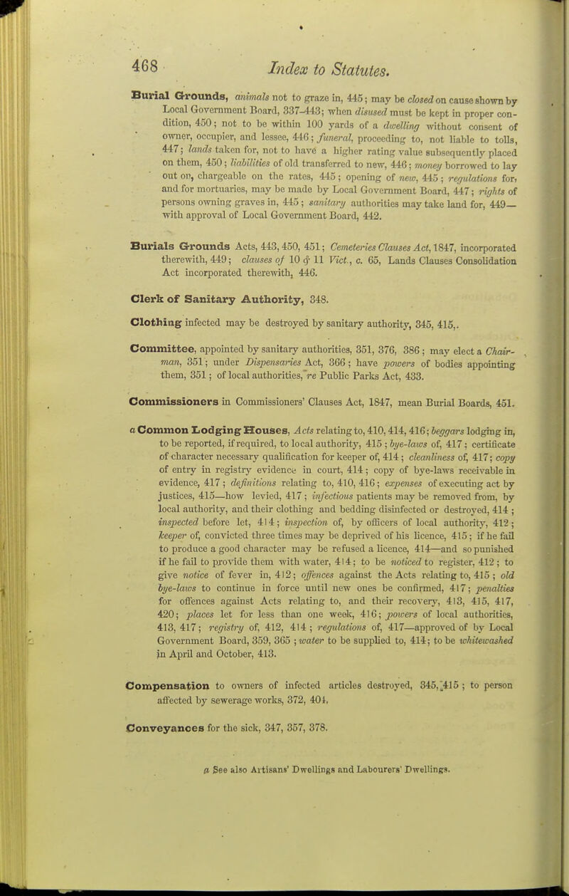Burial Grounds, animals not to graze in, 445; may be closed on cause shown by Local Government Board, 337-143; when disused mxisi be kept in proper con- dition, 450; not to be within 100 yards of a dmelling without consent of owner, occupier, and lessee, 4-tG; funeral, proceeding to, not liable to tolls, 447; lands taken for, not to have a higher rating value subsequently placed on them, 450; liabilities of old transferred to new, 446; money borrowed to lay out on, chargeable on the rates, 445; opening of new, 445; regulations fon and for mortuaries, may be made by Local Government Board, 447; rights of persons owning graves in, 445; sanitary authorities may take land for, 449— with approval of Local Government Board, 442. Burials Grounds Acts, 443,450, 451; Cemeteries Clauses Act, 1847, incorporated therewith, 449; clauses of 10 cf-11 Vict, c. 65, Lands Clauses Consolidation Act incorporated therewith, 446. Clerk of Sanitary Authority, 348. Clothing infected may be destroyed by sanitary authority, 345, 415,. Committee, appointed by sanitary authorities, 351, 376, 386 ; may elect a Chair- man, 351; mder Dispensaries Act, 366; have powers of bodies appointing them, 351; of local authorities, Ve Public Parks Act, 433. Commissioners in Commissioners' Clauses Act, 1847, mean Burial Boards, 451. a Common I^odging Houses, Acts relating to, 410,414,416; beggars lodging in, to be reported, if required, to local authority, 415 ; bye-laws of, 417; certificate of character necessary qualification for keeper of, 414 ; cleanliness of, 417; copy of entry in registry evidence in comt, 414; copy of bye-laws receivable in evidence, 417; definitions relating to, 410, 416; expenses of executing act by justices, 415—how levied, 417 ; infectious patients may be removed from, by local authority, and their clothing and bedding disinfected or destroyed, 414 ; inspected hniom let, 414; inspection of, by officers of local authority, 412; keeper of, convicted three times may be deprived of his licence, 415; if he fail to produce a good character may be refused a licence, 414—and so punished if he fail to provide them with water, 414; to be noticed to register, 412 ; to give notice of fever in, 412; offences against the Acts relating to, 415 ; old bye-laws to continue in force until new ones be confirmed, 417; penalties for oflences against Acts relating to, and their recovery, 413, 415, 417, 420; places let for less than one week, iW; jpoicers of local authorities, 413, 417; registry of, 412, 414; regulations of, 417—approved of by Local Government Board, 359, 365 ; water to be supplied to, 414; to be whitewashed in April and October, 413. Compensation to o^vners of infected articles destroyed, 345,'415 ; to person affected by sewerage works, 372, 401, Conveyances for the sick, 347, 357, 378. 0, Bee also Artisans' Dwellings and Labourers' Dwellings.
