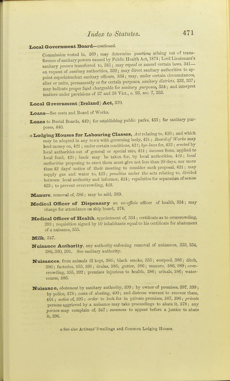 IiOoal Grovernment BoaxA—continued. Commission vested in, 3G9 ; may determine questwm arising out of trans- ference of sanitaiypowers caused by Public Health Act, 1874; Lord Lieutenant's sanitaiy imoers transferred to, 341; may repeal or amend certain laws, 341— on request of sanitary authorities, 339; may dii-ect sanitary authorities to ap- point superintendent sanitary officei-s, 334; may, under certain circumstances, alter or unite, permanently or for certain purposes, sanitary districts, 332, 337; may indicate proper fund chargeable for sanitary purposes, 334; and interpret matters under provisions of 37 and 38 Vict., c. 93, sec. 7, 333. Iiocal Government (Ireland) Act, 370. IiOans—See costs and Board of Works. Loans to Bui-ial Boards, 449; for estabUshing public parks, 433 ; for sanitary pur- poses, 440. a Lodging Houses for Labouring Classes, Act relating to, 420; and which may be adopted m any town with governing body, 421; Board of Worhs may lend money on, 421; imder certain conditions, 422; bye-laws for, 423 ; ei-ected by local authorities out of general or special rate, 421; incomes from, apphed to local fund, 421; lands may be taken for, by local authorities, 422 ; local authorities proposing to erect them must give not less than 28 days, nor more than 42 days' notice of their meeting to consider such proposal, 421; may supply gas and water to, 423; penalties under the acts relating to, divided between local avithority and informer, 424; regulation for separation of sexes? 423; to prevent overcrowding, 423. Manure, removal of, 386; may be sold, 389. Medical Officer of Dispensary an ex-officio officer of health, 334; may charge for attendance on ship board, 374. Medical Officer of Health, appointment of, 334; certificate as to overcrowding, 392 ; requisition signed by 10 inhabitants equal to his certificate for abatement of a nuisance, 355. Milk, 347. Nuisance Authority, any authority enforcing removal of nuisances, 333, 354, 386, 390, 391. See sanitary authority. Nuisances, from animals iU kept, 386; black smoke, 355; cesspool, 386; ditch, 386; factories, 355, 391; drains, 386; gutter, 386; manure, 386, .S89; over- crowdmg, 355, 392; premises mjmious to health, 386; m-inals, 386; water- coiu-se, 386. Nuisance, abatement by sanitary authority, 399 ; by owner of premises, 397, 399 ; by poUce, 378; costs of abating, 400; and distress waiTant to recover them, 401; notice of, 395 ; oi'der to look for in private premises, 387, 396 ; private persons aggrieved by a nuisance may take proceedings to abate it, 378 ; any person mny complain of, 347; summons to appear before a justice to abate it, 396. a See also Artisans' DwelliuBS Common Lodging Houses.