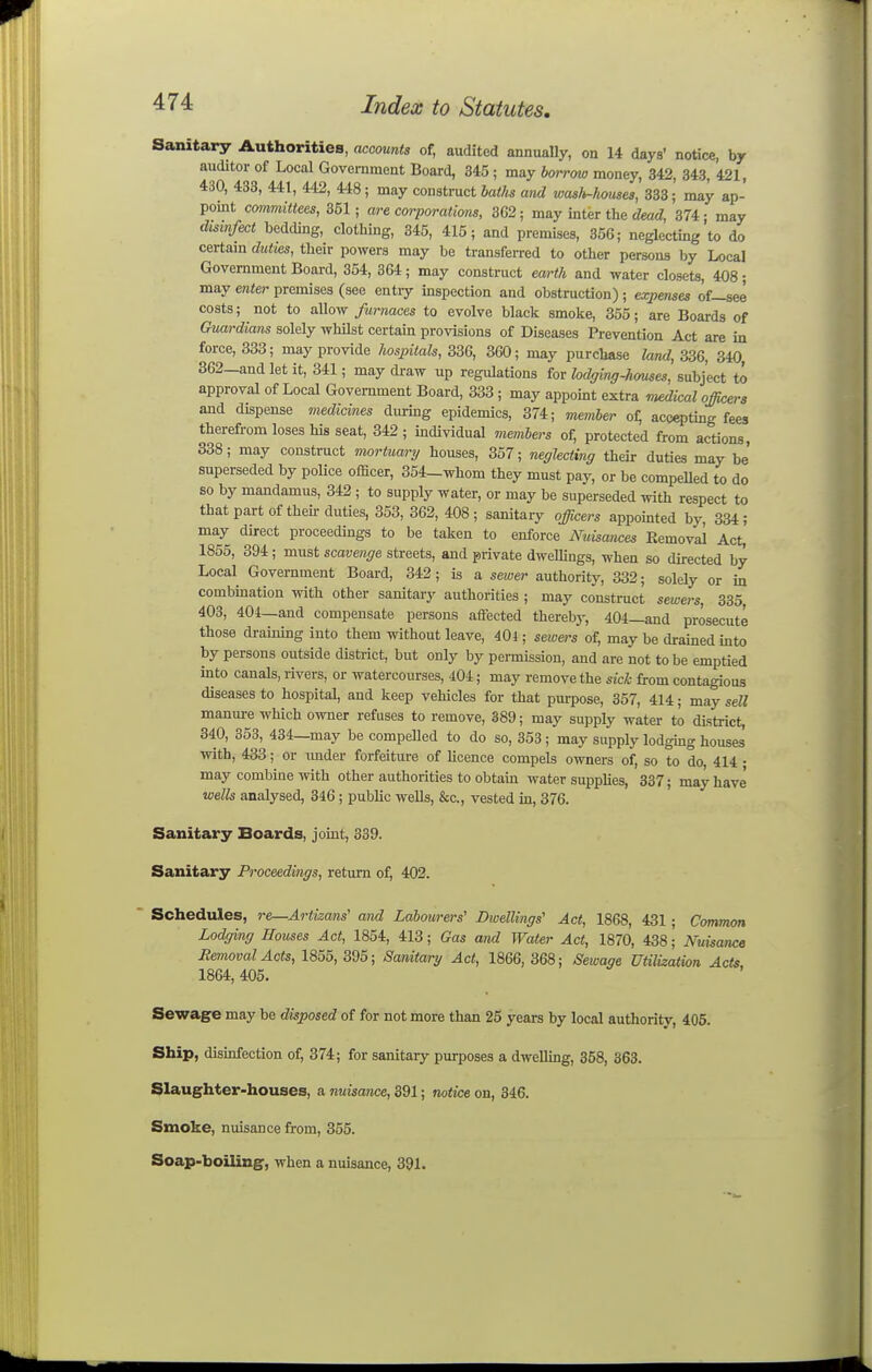 Sanitary Authorities, accounts of, audited annually, on 14 days' notice, by auditor of Local Government Board, 345 ; may borrow money, 342, 343, 421, 430, 438, 441, 442, 448; may construct 6a<As wid wasli-houses, 333; may ap- point committees, 351; are corporations, 3G2; may inter the cZeatZ, 374; may disinfect bedding, clothing, 345, 415; and premises, 356; neglecting to do certam duties, their powers may be transferred to other persons by Local Government Board, 354, 364; may construct earth and water closets, 408; may eiiter premises (see entry mspection and obstruction) ; expenses of—see costs; not to allow furnaces to evolve black smoke, 355; are Boards of Guardians solely whUst certain provisions of Diseases Prevention Act are in force, 333; may provide hospitals, 336, 360; may purchase land, 336, 340 362—and let it, 341; may draw up regulations for lodging-hmses, subject to approval of Local Government Board, 333 ; may appoint extra Tuedical officers and dispense medicines during epidemics, 374; memher of; accepting fees therefrom loses his seat, 342; individual members of, protected from actions, 338; may construct mortuary houses, 357; neglecting then- duties may be' superseded by police officer, 354-whom they must pay, or be compelled to do so by mandamus, 342 ; to supply water, or may be superseded with respect to thatpartoftheirduties, 353, 362, 408; sanitary officers appointed by, 334; may direct proceedings to be taken to enforce Nuisances Kemoval Act, 1855, 394; must scavenge streets, and private dweUings, when so directed by Local Government Board, 342; is a sewer authority, 332; solely or in combmation with other sanitary authorities ; may construct sewers, 335, 403, 401—and compensate persons affected therebj-, 404_and prosecute those draining into them without leave, 40i; sewers of, may be drained into by persons outside district, but only by permission, and are not to be emptied into canals, rivers, or watercourses, 404; may remove the sich from contagious diseases to hospital, and keep vehicles for that purpose, 357, 414; may sell manm-e which owner refuses to remove, 389; may supply water to district, 340, 353, 434—may be compelled to do so, 353 ; may supply lodgmg houses with, 433; or imder forfeiture of licence compels owners of, so to do, 414 • may combine with other authorities to obtain water supplies, 337; may have wells analysed, 346; public wells, &c., vested in, 376. Sanitary Boards, joint, 339. Sanitary Proceedings, return of, 402. Schedules, re—Anizans' and Labourers' Dwellings' Act, 1868, 431 ; Common Lodging Houses Act, 1854, 413; Gas and Water Act, 1870, 438,' Nuisance Removal Acts, 1855, 395; Sanitary Act, 1866, 368; Sewage Utilization Acts 1864,405. ' Sewage may be disposed of for not more than 25 years by local authority, 405. Ship, disinfection of, 374; for sanitary purposes a dwelling, 358, 363. Slaughter-houses, a nuisance, 391; notice on, 346. Smoke, nuisance from, 355. Soap-boiling, when a nuisance, 391.