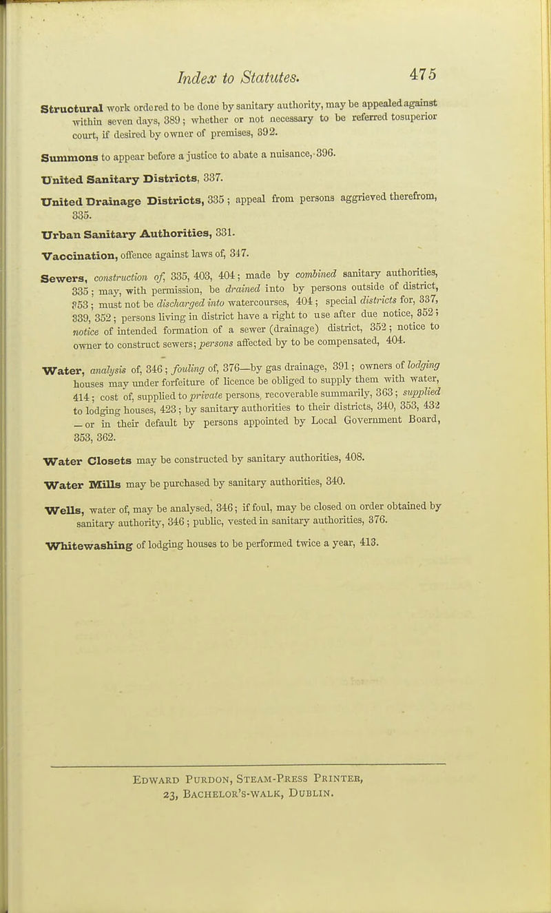 structural work ordered to be done by sanitary authority, may be appealed against Avithin seven days, 389; whether or not necessary to be referred tosuperior court, if desired by owner of premises, 392. Summons to appear before a justice to abate a nuisance,-396. United Sanitary Districts, 337. United Drainage Districts, 335 ; appeal from persons aggrieved therefrom, 335. Urban Sanitary Authorities, 331. Vaccination, offence against laws of, 347. Sewers, construction of, 335, 403, 404; made by combined sanitary authorities, 335; may, with permission, be drained into by persons outside of district, P53; must not be cZisc/iarsred mio watercourses, 404; special <?is<rto for, 337, 339, 352; persons living in district have a right to use after due notice, 352; notice of intended formation of a sewer (di-ainage) district, 352; notice to owner to construct sewers; persons affected by to be compensated, 404. Water, analysis of, 346; fending of, 376-by gas drainage, 391; owners of lodging houses may under forfeiture of licence be obhged to supply them with water, 414; cost of, supplied to private persons, recoverable summarily, 363; supplied to lodging houses, 423; by sanitary authorities to their districts, 340, 353, 432 _ or m their default by persons appomted by Local Government Board, 353, 362. Water Closets may be constructed by sanitary authorities, 408. Water Mills may be purchased by sanitary authorities, 340. Wells, water of, may be analysed, 346; if foul, may be closed on order obtained by sanitary authority, 346 ; public, vested m sanitary authorities, 376. Whitewashing of lodging houses to be performed twice a year, 413. Edward Purdon, Steam-Press Printer, 23, Bachelor's-walk, Dublin.