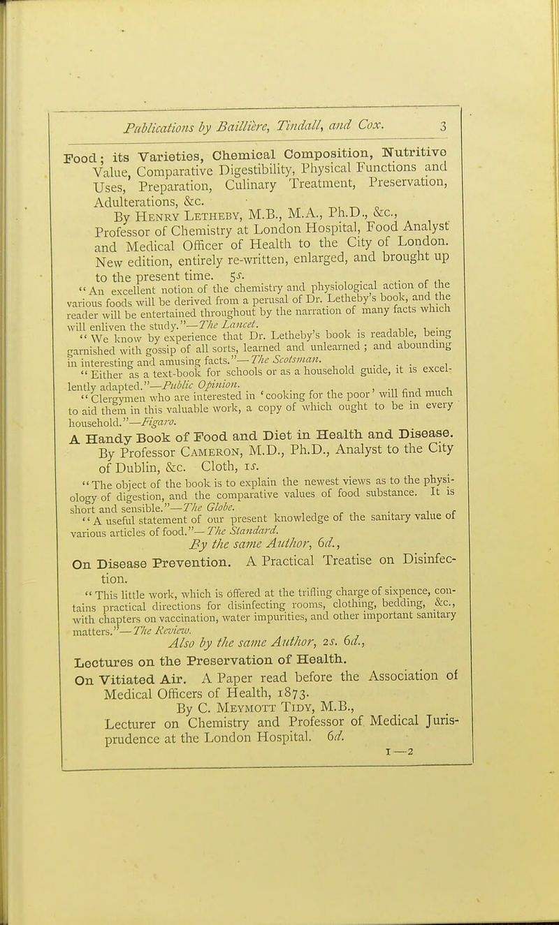Pood- its Varieties, Ch.emical Composition, Nutritive Value, Comparative Digestibility, Physical Functions and Uses, Preparation, Culinary Treatment, Preservation, Adulterations, &c. By Henry Letheby, M.B., M.A., Ph.D., &c., Professor of Chemistry at London Hospital, Food Analyst and Medical Officer of Health to the City of London. New edition, entirely re-written, enlarged, and brought up to the present time. 5^-. r n An excellent notion of the chemistry and physiological action ot the various foods will be derived from a perusal of Dr. Letheby s book, and the reader will be entertained throughout by the narration of many facts which will enliven the study.—7y;t'X(7«f^/. , , , , , . i,,  We know by experience that Dr. Letheby's book is readable, bemg garnished with gossip of all sorts, learned and unlearned ; and abounding in interesting and amusing facts.—• i  Either as a text-book for schools or as a household guide, it is excel- lently adapted.—/'w/'/'V Opinion. , . , , ■, ■^^ c ^ „„.i,  Clergymen who are interested in ' cooking for the poor will find much to aid them in this valuable work, a copy of which ought to be in every household, —i^l^vz/v. A Handy Book of Food and Diet in Health and Disease. By Professor Cameron, M.D., Ph.D., Analyst to the City of Dublin, &c. Cloth, \s. The object of the book is to explain the newest views as to the physi- ology of digestion, and the comparative values of food substance. It is short and sensible.—77;;? Globe.  A useful statement of our present knowledge of the sanitary value ot various articles of food.—7//^ Standard. By the same Author., 6d., On Disease Prevention. A Practical Treatise on Disinfec- tion.  This little work, which is offered at the trifling charge of sixpence, con- tains practical directions for disinfecting rooms, clothing, bedding, &c., with chapters on vaccination, water impurities, and other important sanitary matters.—77/^ 7vVm7f/. Also by the same Author, 2S. bd., Lectures on the Preservation of Health. On Vitiated Air. A Paper read before the Association of Medical Officers of Health, 1873. By C. Meymott Tidy, M.B., Lecturer on Chemistry and Professor of Medical Juris- prudence at the London Hospital. 6d.