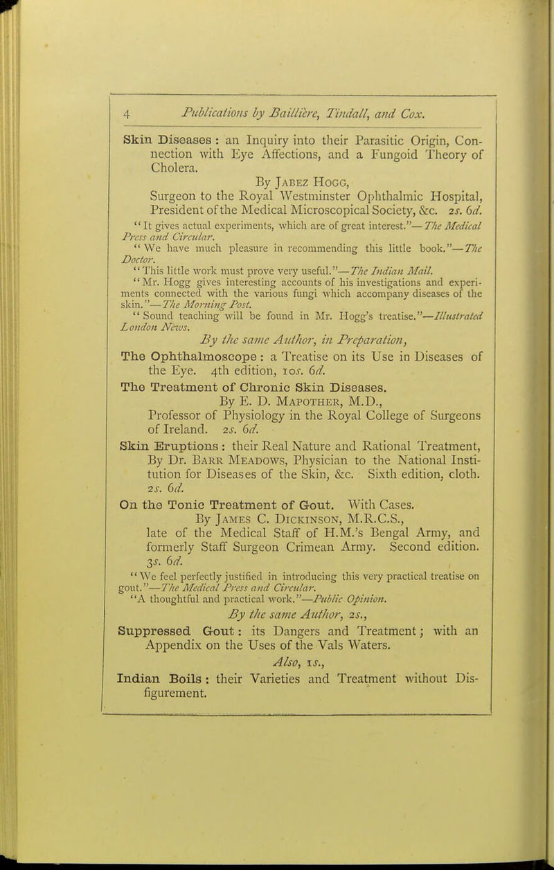 Skin Diseases : an Inquiry into their Parasitic Origin, Con- nection with Eye Affections, and a Fungoid Theory of Cholera. By Jabez Hogg, Surgeon to the Royal Westminster Ophthalmic Hospital, President of the Medical Microscopical Society, &c. is. 6d. It gives actual experiments, which are of gi^eat interest.—The Medical Press and Circular.  We have much pleasure in recommending this little book.—The Doctor.  This little work must prove very useful.—The Indian Mail. Mr. Hogg gives interesting accounts of his investigations and experi- ments connected witli the various fungi which accompany diseases of the skin. ■— The Morning Post.  Sound teaching will be found in Mr. Hogg's treatise.—Illustrated London Neros. By the same Atithor, in Pi-eparation, The Ophthalmoscope: a Treatise on its Use in Diseases of the Eye. 4th edition, \os. 6d. The Treatment of Chronic Skin Diseases. By E. D. Mapother, M.D., Professor of Physiology in the Royal College of Surgeons of Ireland. 2s. 6d. Skin Eruptions : their Real Nature and Rational Treatment, By Dr. Barr Meadows, Physician to the National Insti- tution for Diseases of the Skin, &c. Sixth edition, cloth. 2s. 6d. On the Tonic Treatment of Gout, With Cases. By James C. Dickinson, M.R.C.S., late of the Medical Staff of H.M.'s Bengal Army, and formerly Staff Surgeon Crimean Army. Second edition. 2,s. 6d. We feel perfectly justified in introducing this very practical treatise on gout.—The Medical Press and Circidar. A thoughtful and jDractical work.—Public Opinion. By the same AutJwr, 2s., Suppressed Gout: its Dangers and Treatment; with an Appendix on the Uses of the Vals Waters. Also, \s., Indian Boils : their Varieties and Treatment without Dis- figurement.