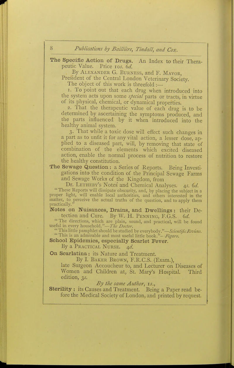 The Specific Action of Drugs. An Index to their Thera- peutic Value. Price los. 6d. By Alexander G. Burness, and F. Mayor, President of the Central London Veterinary Society. The object of this work is threefold:— 1. To point out that each drug when introduced into the system acts upon some special parts or tracts, in virtue of its physical, chemical, or dynamical properties. 2. That the therapeutic value of each drug is to be determined by ascertaining the symptoms produced, and the parts influenced by it when introduced into the healthy animal system. 3. That while a toxic dose will effect such changes in a part as to unfit it for any vital action, a lesser dose, ap- plied to a diseased part, will, by removing that state of combination of the elements which excited diseased action, enable the normal process of nutrition to restore the healthy constitution. The Sewage Question : a Series of Reports. Being Investi- gations into the condition of the Principal Sewage Farms and Sewage Works of the Kingdom, from Dr. Letheby's Notes and Chemical Analyses. 4^. 6d. These Reports will dissipate obscurity, and, by placing the subject in a proper light, will enable local authorities, and others interested in the matter, to perceive the actual truths of the question, and to apply them practically. Notes on Nuisances, Drains, and Dwellings: their De- tection and Cure. By W. H. Penning, F.G.S. 6d. The directions, which are plain, sound, and practical, will be found useful in every household.—T/w Doctor.  This little pamphlet should be studied by evevyhody.—SckiU/^c/ievuio.  This is an admirable and most useful little hook.- Figaro. School Epidemics, especially Scarlet Fever. By a Practical Nurse. 4d. On Scarlatina : its Nature and Treatment. By I. Baker Brown, F.R.C.S. (Exam.), late Surgeon Accoucheur to, and Lecturer on Diseases of Women and Children at, St. Mary's Hospital. Third edition, 3^. By the same Author, is., Sterility : its Causes and Treatment. Being a Paper read be- fore the Medical Society of London, and printed by request.