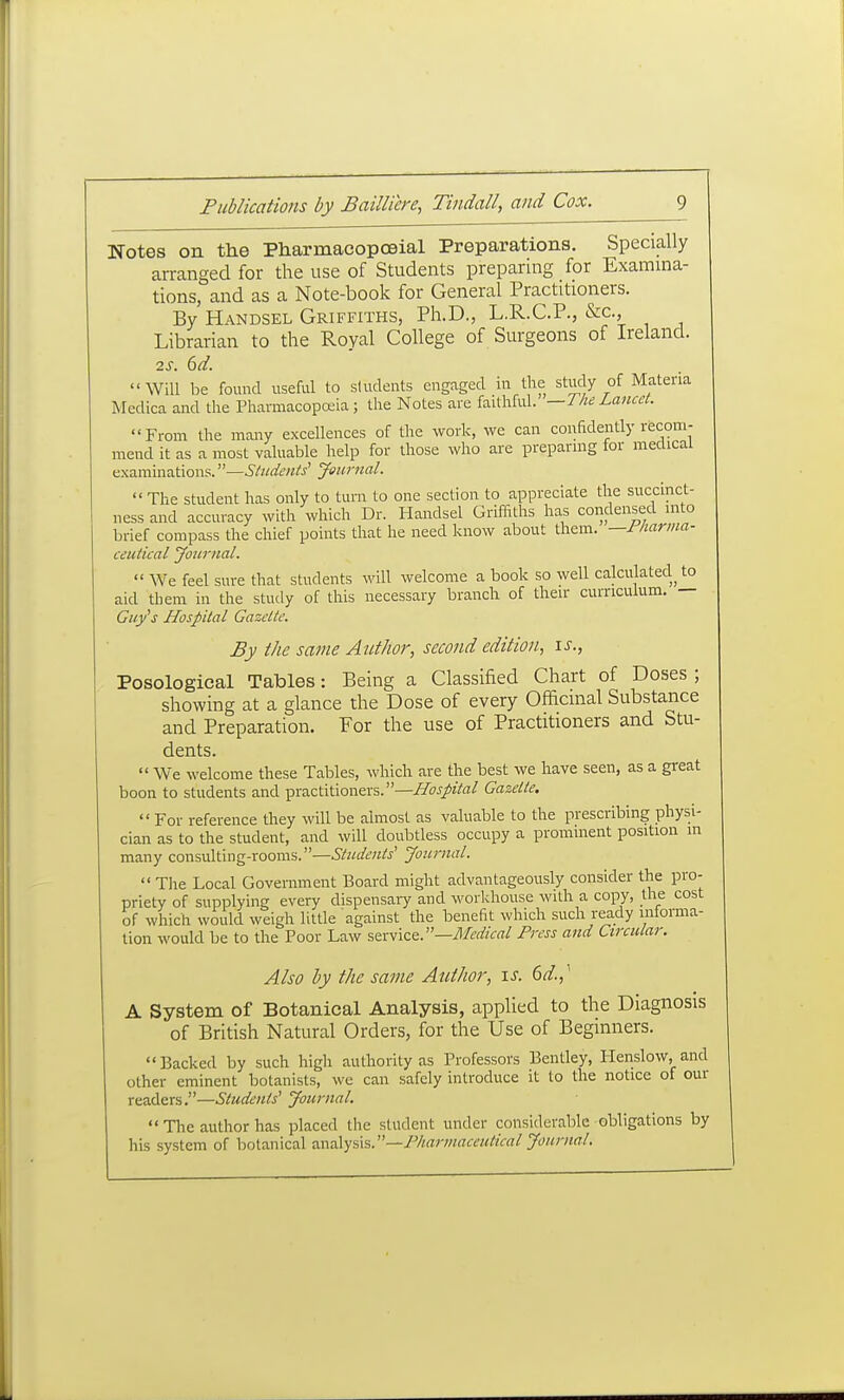 Notes on the Pharmacopoeia! Preparations. Specially arranged for the use of Students preparing for Examina- tions, and as a Note-book for General Practitioners. By Handsel Griffiths, Ph.D., L.R.C.P., &c., Librarian to the Royal College of Surgeons of Ireland. 2S. 6d. Will be found useful to students engaged in the study of Materia Mcdica and the Pharmacopa4a; the Notes are faUhful. —1 lie Lancet. From the many excellences of the work, we can confidently recom- mend it as a most valuable help for those who are preparnig for medical examinations. Students' Journal.  The student has only to turn to one section to appreciate the succinct- ness and accuracy with which Dr. Handsel Griffiths has condensed into brief compass the chief points that he need know about them, —riiarma- ceutical yournal.  We feel sure that students will welcome a book so well calculated to aid them in the study of this necessary branch of their curriculum. — Guy's Hospital Gazette. By the same Author, second edition, is., Posological Tables: Being a Classified Chart of Doses ; showing at a glance the Dose of every Officinal Substance and Preparation. For the use of Practitioners and Stu- dents.  We welcome these Tables, which are the best we have seen, as a great boon to students and practitioners.—Hospital Gazette.  For reference they will be almost as valuable to the prescribing physi- cian as to the student, and will doubtless occupy a prominent position m many consulting-rooms.—Students' Journal.  Tlie Local Government Board might advantageously consider the pro- priety of supplying every dispensaiy and workhouse with a copy, the cost of which would weigh little against the benefit which such ready informa- tion would be to the Poor Law sexwice.—Medical Press and Circular. Also by the same Author, is. 6d.,' A System of Botanical Analysis, applied to the Diagnosis of British Natural Orders, for the Use of Beginners. Backed by such high authority as Professors Bentley, Henslow, and other eminent botanists, we can safely introduce it to the notice of our readers.—Students' Journal.  The author has placed the student under considerable obligations by his system of botanical analysis.—F/iarmaceulical Journal.