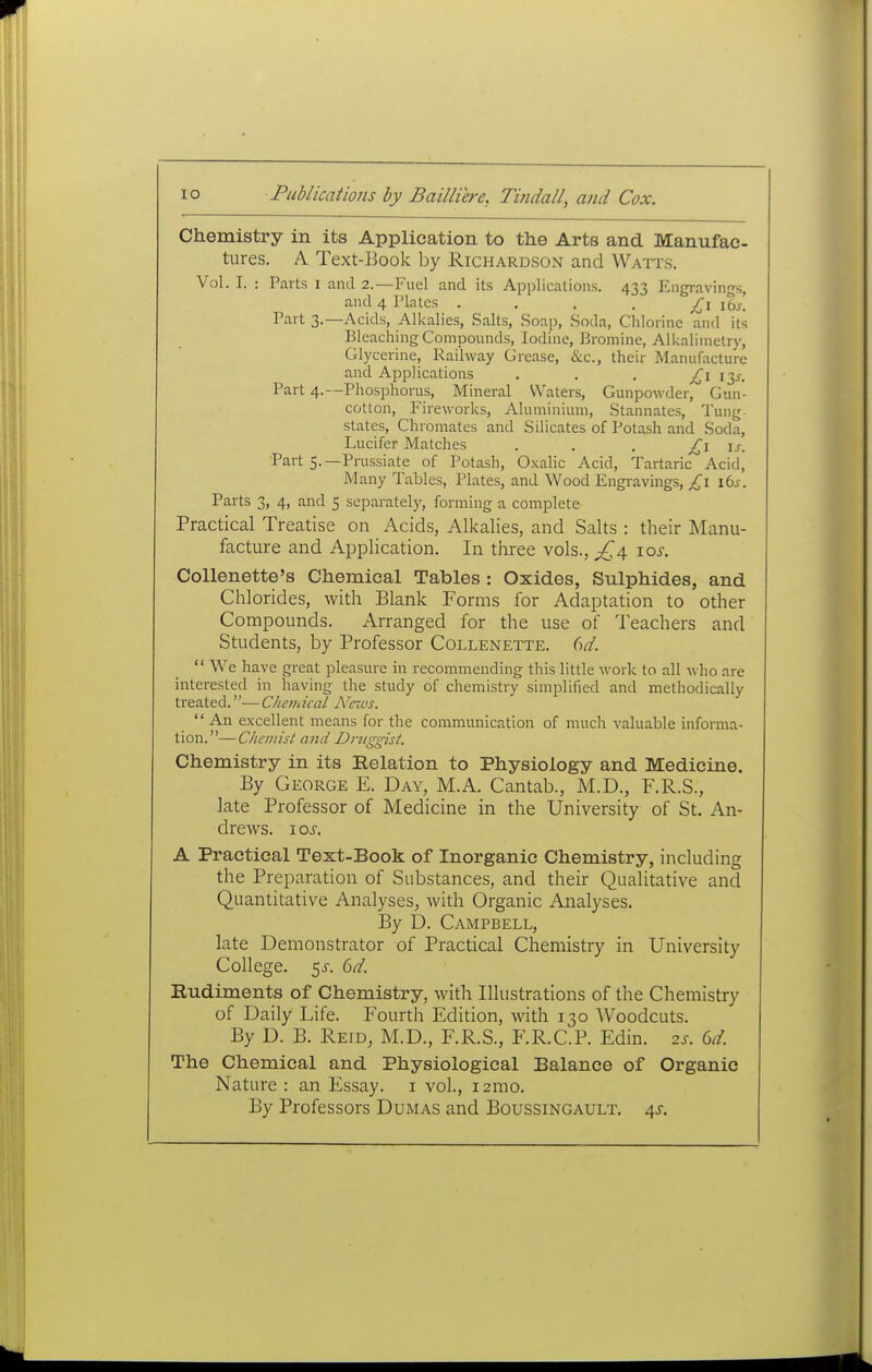 Chemistry in its Application to the Arts and Manufac tures. A Text-Eook by Richardson and Wati's. Vol. I. : Parts i and 2.—Fuel and its Applications. 433 Engravings, and 4 Plates • • • • £\ iSj! Part 3.—Acids, Alkalies, Salts, Soap, Soda, Chlorine and its Bleaching Compounds, Iodine, Bromine, Alkalimetry, Glycerine, Railway Grease, &c., their Manufacture and Applications . . . '^y. Part 4.—Phosphorus, Mineral Waters, Gunpowder, Gun- cotton, Fireworks, Aluminium, Stannates, Tung- states, Chromates and Silicates of Potash and Soda, Lucifer Matches • • • L'^ U- Part 5.—Prussiate of Potash, Oxalic Acid, Tartainc Acid, Many Tables, Plates, and Wood Engravings, £\ lbs. Parts 3, 4, and 5 separately, farming a complete Practical Treatise on Acids, Alkalies, and Salts : their Manu- facture and Application. In three vols., \os. Collenette's Chemical Tables : Oxides, Sulphides, and Chlorides, with Blank Forms for Adaptation to other Compounds. Arranged for the use of Teachers and Students, by Professor Collenette. M.  We have great pleasure in recommending this little work to all who are interested in having the study of chemistry simplified and methodically treated.— Chemical News. An excellent means for the communication of much valuable informa- tion.—Chemist and Druggist. Chemistry in its Relation to Physiology and Medicine. By George E. Day, M.A. Cantab., M.D., F.R.S., late Professor of Medicine in the University of St. An- drews. I OS. A Practical Text-Book of Inorganic Chemistry, including the Preparation of Stibstances, and their Qualitative and Quantitative Analyses, with Organic Analyses. By D. Campbell, late Demonstrator of Practical Chemistry in University College. 5^-. 6d. Rudiments of Chemistry, with Illustrations of the Chemistry of Daily Life. Fourth Edition, with 130 Woodcuts. By D. B. Reid, M.D., F.R.S., F.R.C.P. Edin. 2s. 6d. The Chemical and Physiological Balance of Organic Nature : an Essay, i vol., i2mo. By Professors Dumas and Boussingault. 4^.