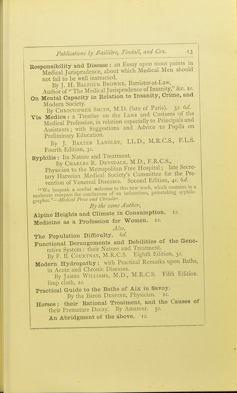 Besponsibility and Disease : an Essay itpon moot point^ in Medical Jurisprudence, about which Medical Men should not fail to be well instructed. _ By T H Balfour Browne. Barnster-at-Law, Author of  The Medical Jurisprudence of Insanity, &c. 2s On Mental Capacity in Relation to Insanity, Crime, and Modern Society. r -n • \ r 7 By Christopher Smith, M.D. (late of Pans), zs 6d. Via Medica: a Treatise on the Laws and Customs of the Medical Profession, in relation especially to Principals and Assistants; with Suggestions and Advice to Pupils on Preliminary Education. By J. Baxter Langley, LL.D., M.R.C.S., F.L.S. Fourth Edition, 3J. Syphilis : Its Nature and Treatment. ^ ^ ^ ^ By Charles R. Drysdale, M.D., F.R.C.S , Physician to the Metropolitan Free Hospital; late Secre- tary Harveian Medical Society's Committee for the Pre- vention of Venereal Diseases. Second Edition, 4^. 6d We bespeak a cordial welcome to this new work, which contains in a moderate compass the conclusions of an industrious, pamstalang syphilo- <y\-?L^\\z\:—Medical Press and Circular. By the same Author, Alpine Heights and Climate in Consumption, u. Medicine as a Profession for Women. \s. Also, The Population Difiaculty. 6^. Functional Derangements and Debilities of the Gene- rative System : their Nature and Treatment. By F. B. Courtnay, M.R.C.S. Eighth Edition, 3^. Modern Hydropathy : with Practical Remarks upon Baths, in Acute and Chronic Diseases. By James Williams, M.D., M.R.C.S. Fifth Edition. Hmp cloth, 2S. Practical Guide to the Baths of Aix in Savoy. By the Baron Despine, Physician. 2s. Horses: their Rational Treatment, and the Causes of their Premature Decay. By Amateur. 5^. An Abridgment of the above, ^s.