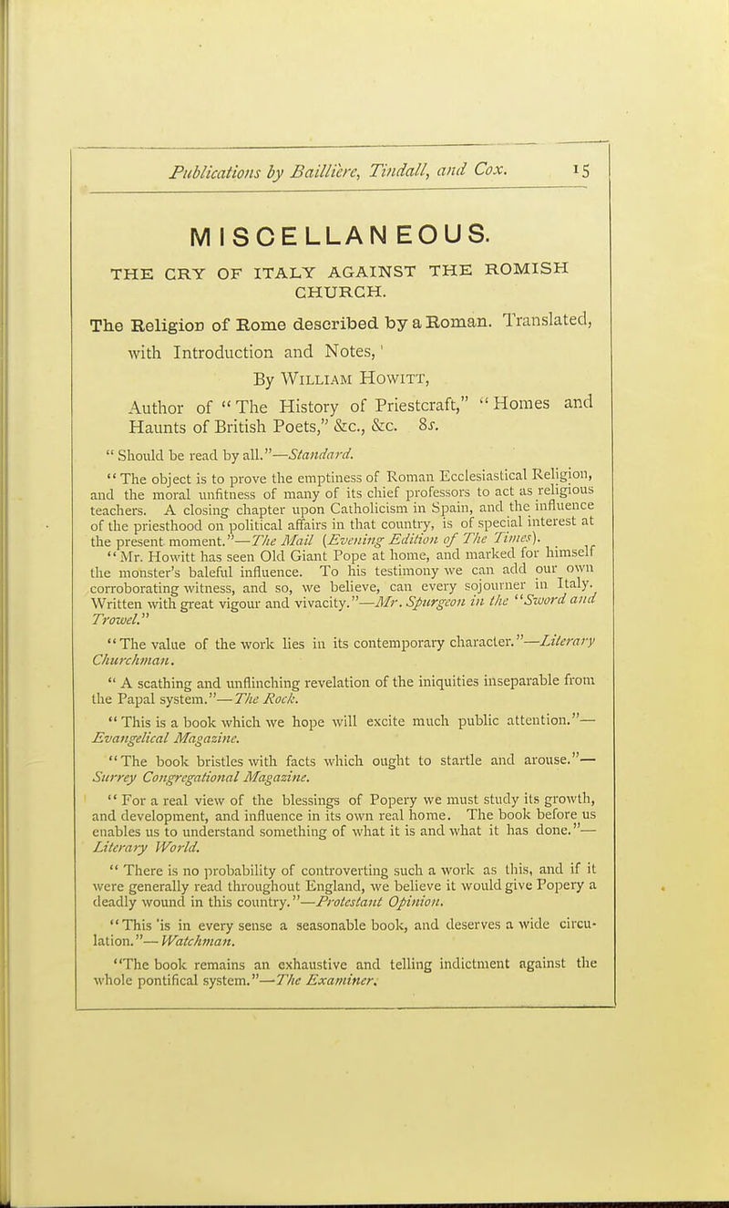 M ISCELLAN EOUS. THE CRY OF ITALY AGAINST THE ROMISH CHURCH. The Religion of Rome described by a Roman. Translated, with Introduction and Notes,' By William Howitt, Author of  The History of Priestcraft,  Homes and Haunts of British Poets, &c., &c. 8j.  Should be read by all.—  The object is to prove the emptiness of Roman Ecclesiastical Religion, and the moral imfitness of many of its chief professors to act as rehgious teachers. A closing chapter upon Catholicism in Spain, and the influence of the priesthood on political affairs in that country, is of special niterest at the present moment.—77/^ Mail {Evening Edition of The Tunes). Mr. Howitt has seen Old Giant Pope at home, and marked for himself the monster's bakad influence. To his testimony we can add our own corroborating witness, and so, we believe, can every sojourner in Italy- Written with gi-eat vigour and vivacity.—^//-. Spurgeon in the Sword and Trowel. The value of the work lies in its contemporary character.—Literary Churchman.  A scathing and unflinching revelation of the iniquities inseparable from the Papal system.—The Rock.  This is a book which we hope will excite much public attention.— Evangelical Magazine. The book bristles with facts which ought to startle and arouse.— Surrey Congregational Magazine.  For a real view of the blessings of Popery we must study its growth, and development, and influence in its own real liorae. The book before us enables us to understand something of what it is and what it has done.— Literary World.  There is no probability of conbrovertiug such a work as this, and if it were generally read throughout England, we believe it would give Popery a deadly wound in this country.—Protestant Opinion. This'is in every sense a seasonable book, and deserves a wide circu- lation. — Watchman. The book remains an exhaustive and telling indictment against the whole pontifical system.—-The Examiners