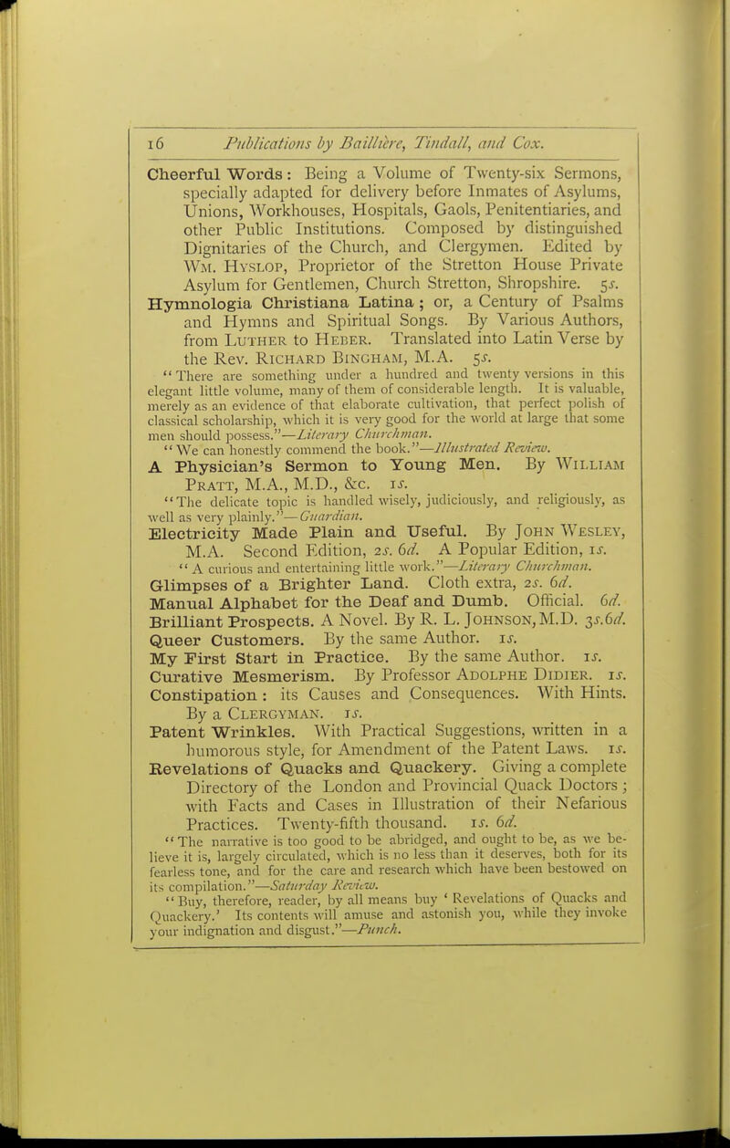 Cheerful Words: Being a Volume of Twenty-six Sermons, specially adapted for delivery before Inmates of Asylums, Unions, Workhouses, Hospitals, Gaols, Penitentiaries, and other Public Institutions. Composed by distinguished Dignitaries of the Church, and Clergymen. Edited by Wm. Hvslop, Proprietor of the Stretton House Private Asylum for Gentlemen, Church Stretton, Shropshire, ^s. Hymnologia Christiana Latina ; or, a Century of Psalms and Hymns and Spiritual Songs. By Various Authors, from Luther to Heber. Translated into Latin Verse by the Rev. Richard Bingham, M.A. 5^. There are something under a hundred and twenty versions in this elegant little volume, maiiy of them of considerable length. It is valuable, merely as an evidence of that elaborate cultivation, that perfect polish of classical scholarship, which it is very good for the world at large that some men should possess.—Literary Churchman. We can honestly commend the hQaV.—Illustrated Review. A Physician's Sermon to Young Men. By William Pratt, M.A., M.D., &c. \s. The delicate topic is handled wisely, judiciously, and religiously, as well as very plainly.—Guardian. Electricity Made Plain and Useful. By John Wesley, M.A. Second Edition, 2s. 6d. A Popular Edition, is.  A curious and entertaining little work.—Literary Churchman. Glimpses of a Brighter Land. Cloth extra, 2s. 6d. Manual Alphabet for the Deaf and Dumb. Official. 6d. Brilliant Prospects. A Novel. By R. L. Johnson, M.D. 2,s-(>d. Queer Customers. By the same Author, is. My First Start in Practice. By the same Author, is. Curative Mesmerism. By Professor Adolphe Didier. is. Constipation : its Causes and Consequences. With Hints. By a Clergyman, is. Patent Wrinkles. With Practical Suggestions, written in a humorous style, for Amendment of the Patent Laws. is. Revelations of Quacks and Quackery. Giving a complete Directory of the London and Provincial Quack Doctors; with Facts and Cases in Illustration of their Nefarious Practices. Twenty-fifth thousand, is. 6d.  The narrative is too good to be abridged, and ought to be, as we be- lieve it is, largely circulated, which is no less than it deserves, both for its fearless tone, and for the care and research which have been bestowed on its compilation.—Saturday liniiw. Buy, therefore, reader, by all means buy ' Revelations of Quacks and Quackery.' Its contents will amuse and astonish you, while they invoke your indignation and disgust.—Punch.