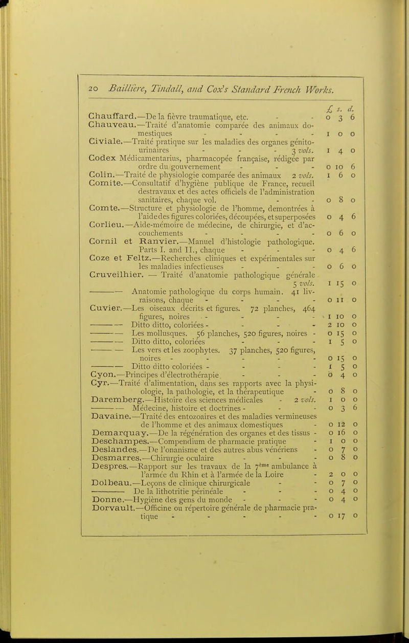 £ s. d. ChaufFard.—De k fievre traumalique, etc. - -036 Chauveau.—Traite d'anatomie comparee des animaux do- mestiques - - - -100 Civiale.—Traite pratique sur les maladies des organes genito- urinaires - - - 3 vols. 140 Codex Medicamentarius, pharmacopee frangaise, redigee par ordre dii gouvernement - - - o 10 6 Colin.—Traite de pliysiologie comparee des animaux 2 vols. 160 Comite.—Consultatif d'hygiene publique de France, recueil destravaux et des actes officiels de I'administration sanitaires, chaque vol. - -080 Comte.—Stnicture et physiologic de I'homme, demontrees a I'aidedes figures coloriees, decoupees, etsuperposees 046 Corlieu.—Aide-memoire de medecine, de chirurgie, et d'ac- couchements - - - -060 Cornil et Ranvier.—Manuel d'liistoiogie pathologique. Parts I. and II., chaque - - -046 Coze et Feltz.—Recherches cliniques et experimentales sur les maladies infectieuses - - -060 Cruveilhier. — Traite d'anatomie pathologique generale 5 vols. 115 o Anatomic pathologique du corps humain. 41 liv- raisons, chaque - - - -0110 Cuvier.—Les oiseaux clecrits et figures. 72 planches, 464 figures, noires - - - - iioo Ditto ditto, coloriees - - - - 2 10 o Les mollusques. 56 planches, 520 figures, noires - 0150 Ditto ditto, coloriees - - -15° Les vers et les zoophytes. 37 planches, 520 figures, noires - - - - -O150 Ditto ditto coloriees - - - -150 Cyon.—Principes d'electrotherapie. - - -040 Cyr.—Traite d'alimentation, dans ses rapports avec la physi- ologic, la pathologie, et la therapeutique - 080 Daremberg.—Histoire des sciences medicales - 2 vols. 100 Medecine, histoire et doctrines - - -036 Davaine.—Traite des entozoaires et des maladies vermineuses de I'homme et des animaux domestiques - o 12 o Demarquay.—De la regeneration des organes et des tissus - o 16 o Deschampes.—Compendium de pharmacie pratique - 100 Deslandes.—De Tonanisme et des autres abus veneriens - 070 Desmarres.—Chirurgie oculaire - - -080 Despres.—Rapport sur les travaux de la 7™= ambulance a rarmt'c du Rhin et a I'armee de la Loire - 200 Dolbeau.—Lemons de clinique chirurgicale - -070 De la lithotritie perineale - - -040 Donne.—Hygiene des gens du monde - - -040 Dorvault.—Officine ou repertoire generale de phaniiacie pra- tique - - - - - o 17 o
