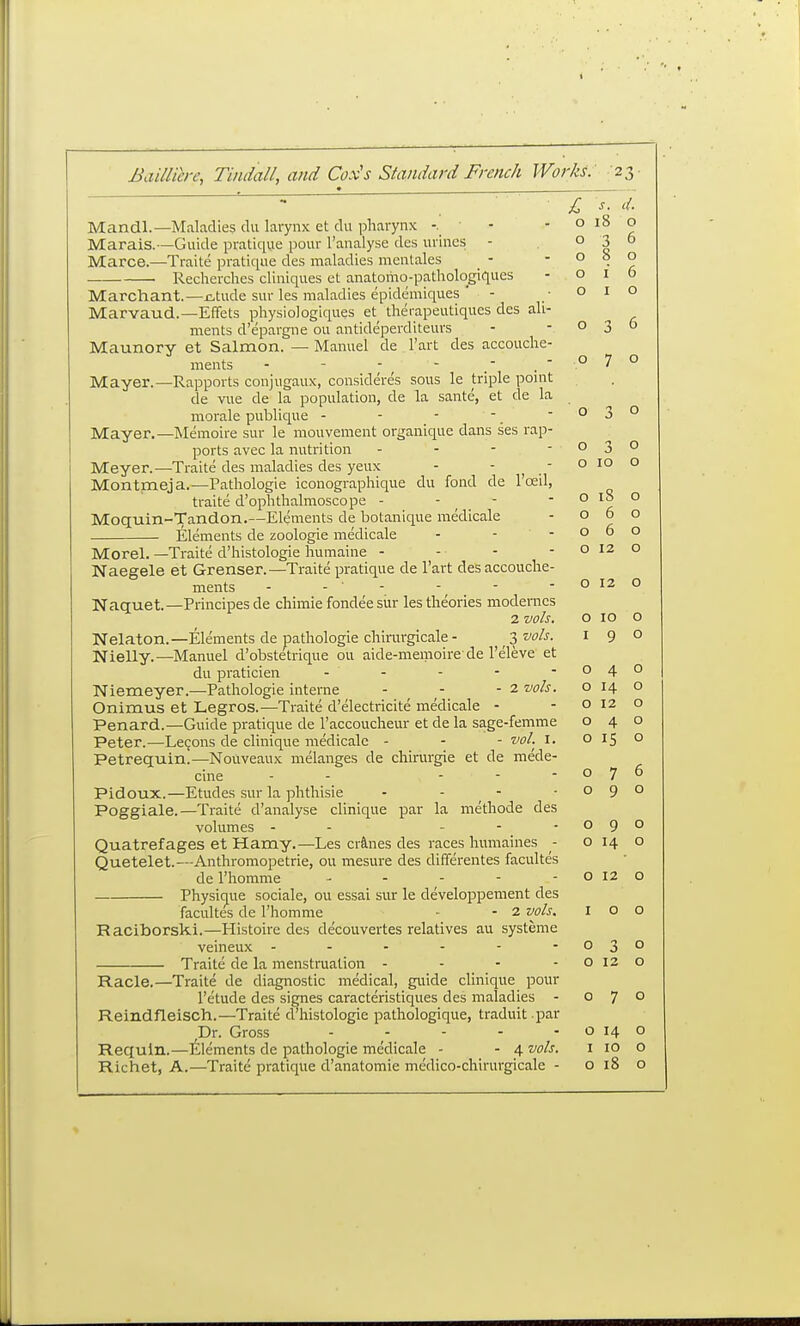 £, s. d. Mandl.—Maladies du larynx et du pharynx -, ■ - -0180 Marais.—Guide pratique pour I'analyse des urines - 036 Marce.—Traite pratique des maladies menlales - ' ° • ^ Recherclies cliniques et anatomo-pathologiques -016 Marchant.—j^tude sur les maladies epidemiques ' - ■ 010 Marvaud.—Effets physio]ogiques et^ therapeutiques des ali- ments d'epargne ou antideperditeurs - -030 Maunory et Salmon. — Manuel de I'art des accouche- ments - - - , - -,070 Mayer.—Rapports conjugaux, consideres sous le triple point de vue de la population, de la sante, et de la morale publique - - - - 03° Mayer.—Memoire sur le mouvement organique dans ses rap- ports avec la nutrition - - - -030 Meyer.—Traite des maladies des yeux - - ^ - o 10 Montmeja.—Pathologic iconographique du fond de I'osil, traite d'ophthalmoscope - - _ - ' ° Moquin-Tandon.—Elements de botanique medicale - o 6 Elements de zoologie medicale - - -06 Morel. —Traite d'histologie humaine - - - - o  Naegele et Grenser.—Traite pratique de I'art desaccouche- ments - - ' - Naquet—Principesde chimie fondee siir las theories modemes 2 vols. o 10 o o 10 o o o o 12 o o 12 o 076 o Nelaton.—Elements de pathologie chirargicale- ^i vols. i 9 Nielly.—Manuel d'obstetrique ou aide-memoire-de I'eleve et du praticien - - - - - 040 Niemeyer.—Pathologie interne - - - 2 vols. o 14 o Onimus et Legros.—Traite d'electricite medicale - -0120 Penard.—Guide pratique de I'accoucheur etde la sage-femme 040 Peter.—Lecons de clinique medicale - - - vol. i. 015 o Petrequin!—Nouveaux melanges de chirurgie et de mede cine - - - - Pidoux.—Etudes sur la phthisic - - - -09 Poggiale.—Traite d'analyse clinique par la methode des volumes - - - - -090 Quatrefages et Hamy.—Les cr&nes des races humaines - o 14 o Quetelet.—Anthromopetrie, ou mesure des differentes facultes de I'homme - - - - - o 12 o Physique sociale, ou essai sur le developpement des facultes de I'homme - - z vols. 100 Raciborski.—Histoire des decouvertes relatives au systeme veineux - - - - - - 030 Traite de la menstruation - - - -0120 Racle.—Traite de diagnostic medical, guide clinique pour I'etude des signes caracteristiques des maladies - 07° Reindfleisch.—Traite d'histologie pathologique, traduit par Dr. Gross - - - - - o 14 o Requin.—itlements de pathologie medicale - - 4 vols. i 10 o Richet, A.—Traite pratique d'anatomie medico-chirurgicale - 0180