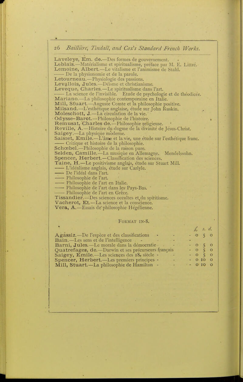 Laveleye, Em. de.—Des formes de gouvernemcnl. Lfcblais.—Matcrialisme et spiritualisme, preface par iM. \L Liltrc. Lemoine, Albert.—Le vitalisme et raniniisme de Stahl. De la physionomie et de la parole. Letourneau.—^Physiologie des passions. Lev^llois, Jules.—Dcisme et christianisme. Leveque, Charles.—Le spiritualisme dans I'art. La science de I'invisible. Etude de psychologic et de theodicee. Mariano.—La philosophic contemporaine en Italic. Mill, Stuart.—Augnste Comte et la philosophic positive. Milsand.—L'esthetique anglaise, etude sur John Ruskin. Moleschott, J.—La circulation de la vie. Odysse-Barot.—Philosophic de I'histoire. Remusat, Charles de.—Philosophic rcligieuse. Reville, A.—Histoire du dogme de la divinite de Jesus-Christ. Saigey.—La physique mbdeine. Saisset, Emile.—L'an->e et la vie, une etude sur l'esthetique franc. Critique et histoire de la philosophic. Schcebel.—Philosophic de la raison pure. Seidell, Camille.—La musique en Allemagnc. Mendelssohn. Spencer, Herbert.—Classification des sciences. Taine, H.—Le positivisme anglajs, etude sur Stuart Mill. L'idealisme anglais, etude sur Carlyle. De I'ideal dans I'art. Philosophic de I'art. Philosophic de Fart en Italic. Philosophic de I'art dans les Pays-Bas. Philosophic dc I'art en Crece. Tissandier.—Des sciences occultes et.du spiritisme. Vacherot, Et.—La science et la conscience. Vera, A.—Essais de'philosophie Hegelienne. Format in-8. Agassiz.—De I'espece et des classifications Bain.-—Les sens et de I'intelligencc Barni, Jules.—Le morale dans la democratic ■ Quatrefages, de.—Darwin et ses precurseurs fran9ais Saigey, Emile.—Les sciences des i8e siecle - Spencer, Herbert.—Les premiers principes - Mill, Stuart.—La philosoiDhie de Hamilton - £ s. d. 050 050 050 050 o 10 o o 10 o