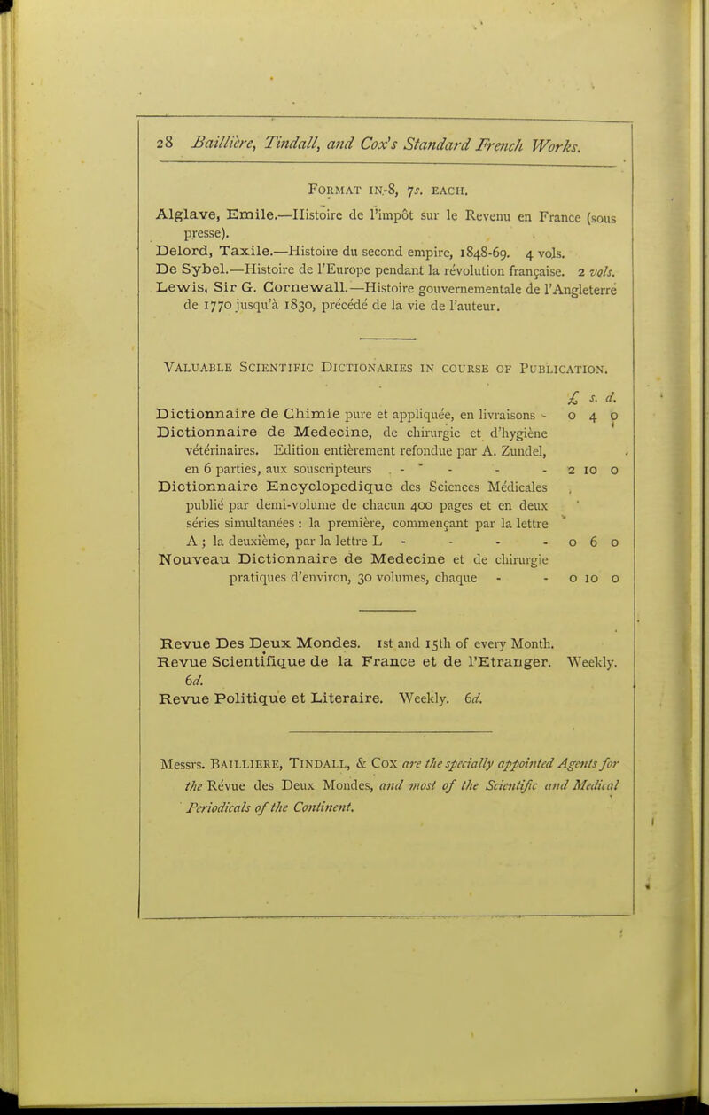 Format in.-8, 7j. each. Alglave, Emile—Histoire de I'impot sur le Revenu en France (sous presse). Delord, Taxile.—Histoire du second empire, 1848-69. 4 vols. De Sybel.—Histoire de I'Europe pendant la revolution frangaise. 2 vqIs, Lewis, Sir G. Cornewall.—Histoire gouvernementale de I'Angleterre de 1770 jusqu'a 1830, precede de la vie de I'auteur. Valuable Scientific Dictionaries in course of Publication. £ s. d. Dictionnaire de Chimie pure et appliquee, en livraisons - 040 Dictionnaire de Medecine, de chirurgie et d'hygiene veterinaires. Edition entierement refondue j^ar A, Zundel, en 6 parties, aux souscripteurs . - - - - 2 10 o Dictionnaire Encyclopedique des Sciences Medicales public par demi-volume de chacun 400 pages et en deux series simultanees ; la premiere, commengant par la lettre A ; la deuxieme, par la lettre L - - - -060 Nouveau Dictionnaire de Medecine et de chirurgie pratiques d'environ, 30 volumes, chaque - - o 10 o Revue Des Deux Mondes. ist and 15th of every Month. Revue Scientifique de la France et de I'Etranger. Weekly. Revue Politique et Literaire. Weekly, bd. Messrs. Bailliere, Tindall, & Cox are the specially appointed Agents for the Revue des Deux Mondes, and most of the Scientific and Medical Periodicals of the Continent,
