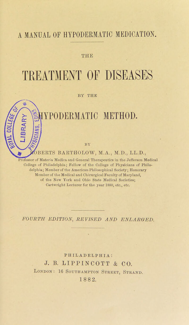 A MANUAL OF HYPODERMATIC MEDICATION THE TREATMENT OF DISEASES BY THE Professor of Materia Medica and General Therapeutics in the Jefferson Medical College of Philadelphia; Fellow of the College of Physicians of Phila- delphia; Member of the American Philosophical Society; Honorary Member of the Medical and Chirurgical Faculty of Maryland, of the New York and Ohio State Medical Societies; Cartwright Lecturer for the year 1880, etc., etc. FOURTH EDITION, REVISED AND ENLARGED. PHILADELPHIA: J. B. LIPPI NCOTT & CO. London : 16 Southampton Street, Strand. 188 2.