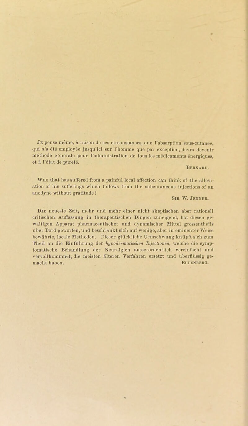 Je pense mome. a raison de ces circonstauces, que l’absorption sous-cutanee, qui n’a ete employee jusqu’ici sur 1’hoinme que par exception, devra devenir methods generale pour l’administration de tous les medicaments energiques, et ii l’etat de purete. BeRNARB. Who that has suffered from a painful local affection can think of the allevi- ation of his sufferings which follows from the subcutaneous injections of an anodyne without gratitude? SlE W. JHNNF.lt. Die neueste Zeit, melir und mehr einer niclit skeptisclien aher rationell critischen Auffassung in therapeutischen Dingen zuneigend, hat diesen ge- waltigen Apparat pharmaceutischer und dynamischer Mittel grossentheils iiber Bord geworfen, und besclirankt sich auf wenige, aher in eminenter Weise hewiihrte, locale Metlioden. Dieser gliickliche Uemschwung kntipft sich zum Theil an die Einftihrung der hypodermatischen Injectionen, welcbe die symp- tomatische Behandiung der Nouralgien ausserordentlich vereinfacht und vervollkommnet, die meisten Slteren Verfaliren ersetzt und iiberflUssig ge- macht haben. Eulenberg.