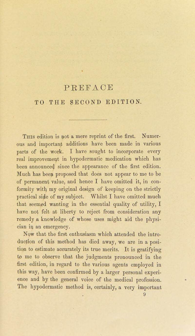 TO THE SECOND EDITION. This edition is not a mere reprint of the first. Numer- ous and important additions have been made in various parts of the work. I have sought to incorporate every real improvement in hypodermatic medication which has been announced since the appearance of the first edition. Much has been proposed that does not appear to me to be of permanent value, and hence I have omitted it, in con- formity with my original design of keeping on the strictly practical side of my subject. Whilst I have omitted much that seemed wanting in the essential quality of utility, I have not felt at liberty to reject from consideration any remedy a knowledge of whose uses might aid the physi- cian in an emergency. Now that the first enthusiasm which attended the intro- duction of this method has died away, we are in a posi- tion to estimate accurately its true merits. It is gratifying to me to observe that the judgments pronounced in the first edition, in regard to the various agents employed in this way, have been confirmed by a larger personal experi- ence and by the general voice of the medical profession. The hypodermatic method is, certainly, a very important