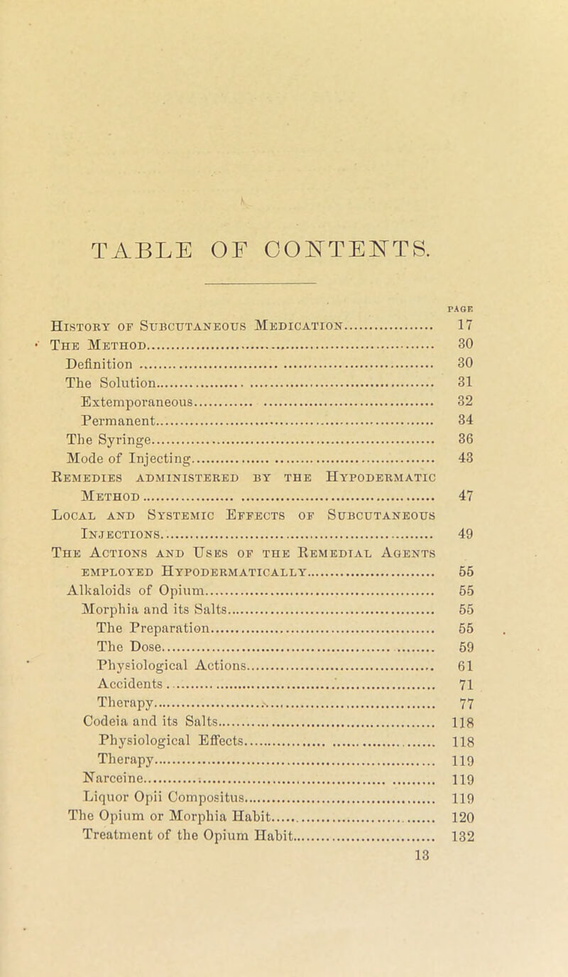 TABLE OF COBTTEETTS. PAGE Histoey of Subcutaneous Medication 17 The Method 30 Definition 30 The Solution 31 Extemporaneous 32 Permanent 34 The Syringe 36 Mode of Injecting 43 Remedies administered by the Hypodermatic Method 47 Local and Systemic Effects of Subcutaneous Injections 49 The Actions and Uses of the Remedial Agents EMPLOYED HYPODERMATICALLY 55 Alkaloids of Opium 55 Morphia and its Salts 55 The Preparation 55 The Dose 59 Physiological Actions 61 Accidents ' 71 Therapy 77 Codeia and its Salts 118 Physiological Effects 118 Therapy 119 Narceine 119 Liquor Opii Compositus 119 The Opium or Morphia Habit 120 Treatment of the Opium Habit 132