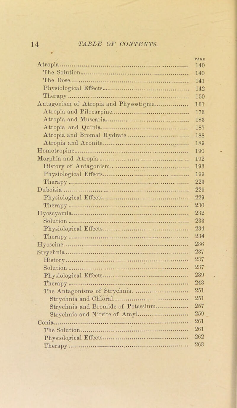 PACK Atropia 140 The Solution 140 The Dose 141 Physiological Effects 142 Therapy 150 Antagonism of Atropia and Physostigma 161 Atropia and Pilocarpine 173 Atropia and Muscaria 183 Atropia and Quinia 187 Atropia and Bromal Hydrate 188 Atropia and Aconite 189 Homotropine 190 Morphia and Atropia 192 History of Antagonism 193 Physiological Effects 199 Therapy 223 Duboisia 229 Physiological Effects 229 Therapy 230 Hyoscyamia 232 Solution 233 Physiological Effects 234 Therapy 234 Hyoscine 236 Strychnia 237 History 237 Solution 237 Physiological Effects 239 Therapy 243 The Antagonisms of Strychnia 261 Strychnia and Chloral 261 Strychnia and Bromide of Potassium 267 Strychnia and Nitrite of Amyl 259 Conia 261 The Solution 261 Physiological Effects 262 Therapy 263