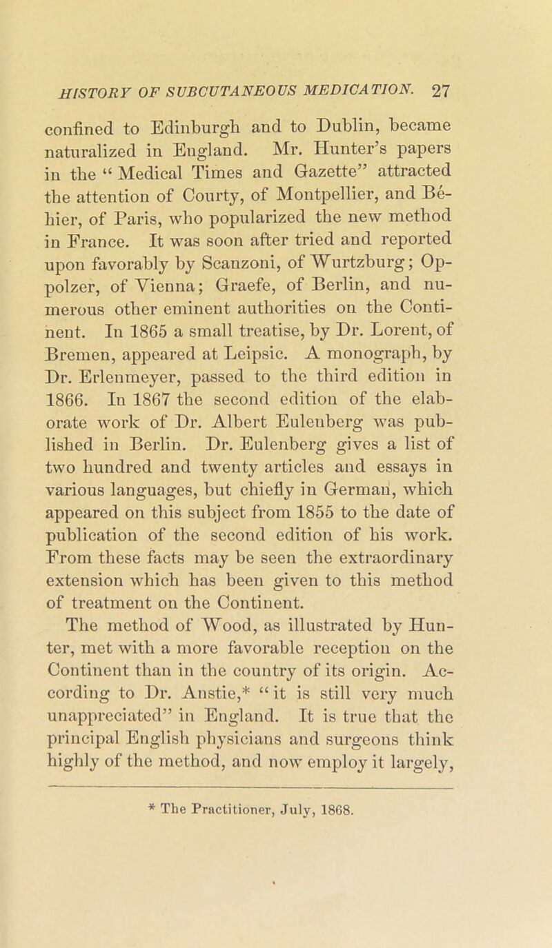 confined to Edinburgh and to Dublin, became naturalized in England. Mr. Hunter’s papers in the “ Medical Times and Gazette” attracted the attention of Courty, of Montpellier, and Be- hier, of Paris, who popularized the new method in France. It was soon after tried and reported upon favorably by Scanzoni, of Wurtzburg; Op- polzer, of Vienna; Graefe, of Berlin, and nu- merous other eminent authorities on the Conti- nent. In 1865 a small treatise, by Dr. Lorent, of Bremen, appeared at Leipsic. A monograph, by Dr. Erlenmeyer, passed to the third edition in 1866. In 1867 the second edition of the elab- orate work of Dr. Albert Eulenberg was pub- lished in Berlin. Dr. Eulenberg gives a list of two hundred and twenty articles and essays in various languages, but chiefly in German, which appeared on this subject from 1855 to the date of publication of the second edition of his work. From these facts may be seen the extraordinary extension which has been given to this method of treatment on the Continent. The method of Wood, as illustrated by Hun- ter, met with a more favorable reception on the Continent than in the country of its origin. Ac- cording to Dr. Anstie,* “ it is still very much unappreciated” in England. It is true that the principal English physicians and surgeons think highly of the method, and now employ it largely, * The Practitioner, July, 1868.