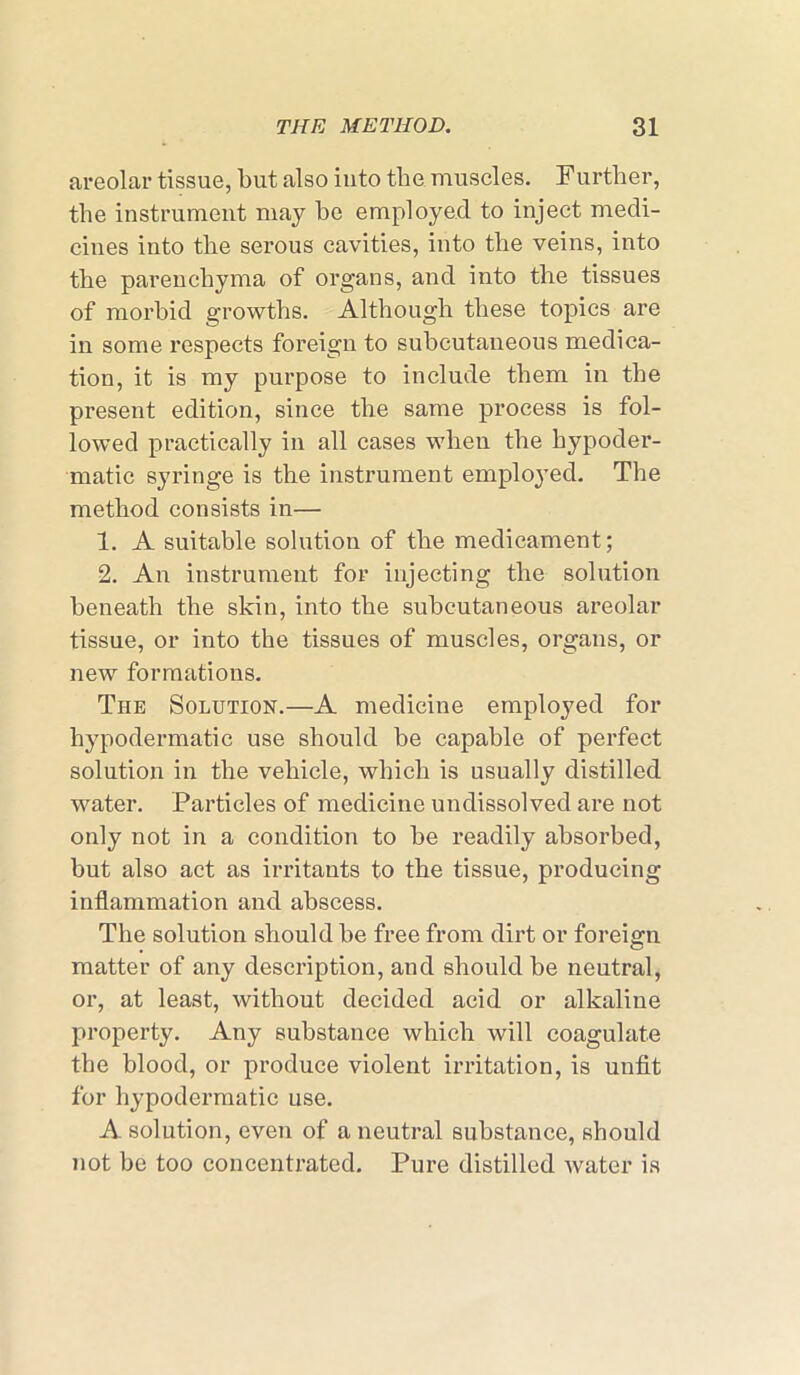 areolar tissue, but also into the muscles. Further, the instrument may be employed to inject medi- cines into the serous cavities, into the veins, into the parenchyma of organs, and into the tissues of morbid growths. Although these topics are in some respects foreign to subcutaneous medica- tion, it is my purpose to include them in the present edition, since the same process is fol- lowed practically in all cases when the hypoder- matic syringe is the instrument employed. The method consists in— 1. A suitable solution of the medicament; 2. An instrument for injecting the solution beneath the skin, into the subcutaneous areolar tissue, or into the tissues of muscles, organs, or new formations. The Solution.—A medicine employed for hypodermatic use should be capable of perfect solution in the vehicle, which is usually distilled water. Particles of medicine undissolved are not only not in a condition to be readily absorbed, but also act as irritants to the tissue, producing inflammation and abscess. The solution should be free from dirt or foreign matter of any description, and should be neutral, or, at least, without decided acid or alkaline property. Any substance which will coagulate the blood, or produce violent irritation, is unfit for hypodermatic use. A solution, even of a neutral substance, should not be too concentrated. Pure distilled water is