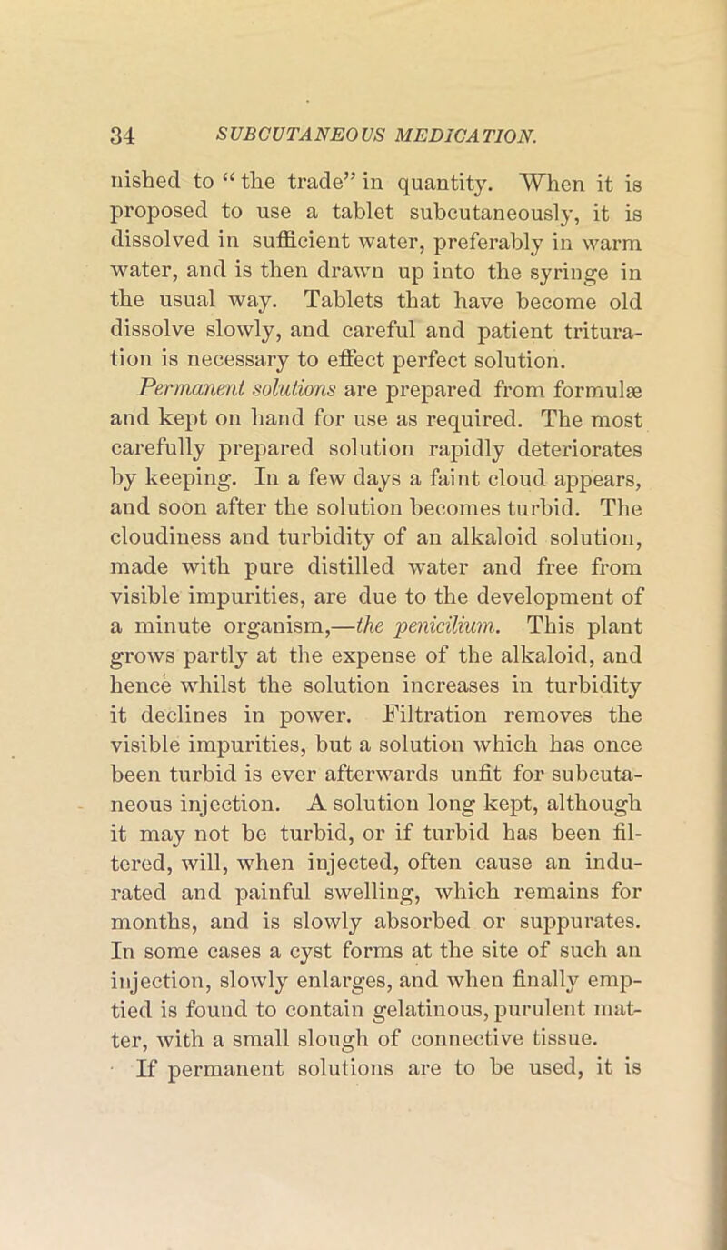 wished to “ the trade” in quantity. When it is proposed to use a tablet subcutaneously, it is dissolved in sufficient water, preferably in warm water, and is then drawn up into the syringe in the usual way. Tablets that have become old dissolve slowly, and careful and patient tritura- tion is necessary to effect perfect solution. Permanent solutions are prepared from formulae and kept on hand for use as required. The most carefully prepared solution rapidly deteriorates by keeping. In a few days a faint cloud appears, and soon after the solution becomes turbid. The cloudiness and turbidity of an alkaloid solution, made with pure distilled water and free from visible impurities, are due to the development of a minute organism,—the penicilium. This plant grows partly at the expense of the alkaloid, and hence whilst the solution increases in turbidity it declines in power. Filtration removes the visible impurities, but a solution which has once been turbid is ever afterwards unfit for subcuta- neous injection. A solution long kept, although it may not be turbid, or if turbid has been fil- tered, will, when injected, often cause an indu- rated and painful swelling, which remains for months, and is slowly absorbed or suppurates. In some cases a cyst forms at the site of such an injection, slowly enlarges, and when finally emp- tied is found to contain gelatinous, purulent mat- ter, with a small slough of connective tissue. If permanent solutions are to be used, it is