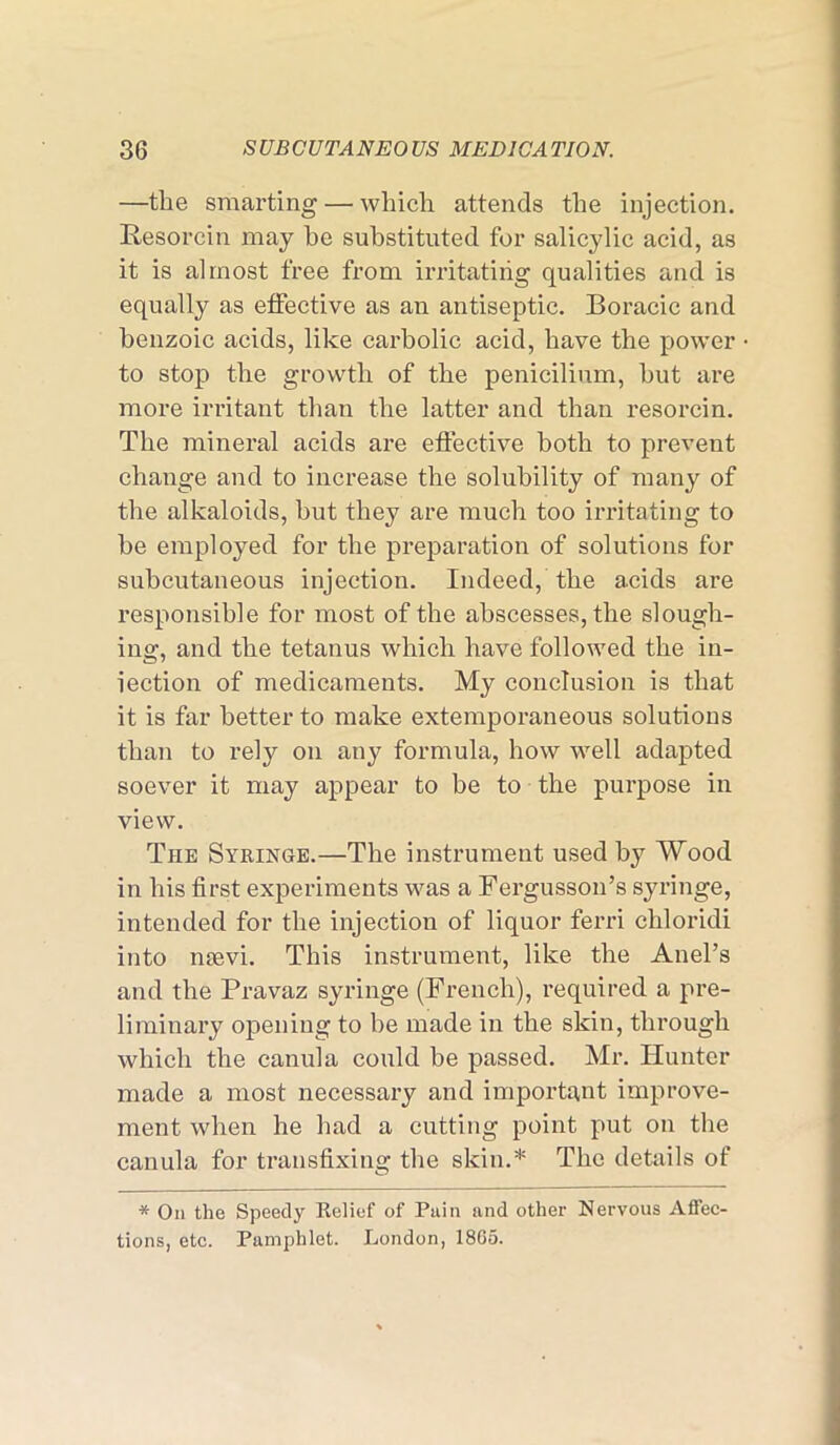 —the smarting — which attends the injection. Resorcin may be substituted for salicylic acid, as it is almost free from irritating qualities and is equally as effective as an antiseptic. Boracic and benzoic acids, like carbolic acid, have the power to stop the growth of the penicilium, hut are more irritant than the latter and than resorcin. The mineral acids are effective both to prevent change and to increase the solubility of many of the alkaloids, hut they are much too irritating to be employed for the preparation of solutions for subcutaneous injection. Indeed, the acids are responsible for most of the abscesses, the slough- ing, and the tetanus which have followed the in- iection of medicaments. My conclusion is that it is far better to make extemporaneous solutions than to rely on any formula, how well adapted soever it may appear to be to the purpose in view. The Syringe.—The instrument used by Wood in his first experiments was a Fergusson’s syringe, intended for the injection of liquor ferri chloridi into nsevi. This instrument, like the Anel’s and the Pravaz syringe (French), required a pre- liminary opening to be made in the skin, through which the canula could be passed. Mr. Hunter made a most necessary and important improve- ment when he had a cutting point put on the canula for transfixing the skin.* The details of * On the Speedy Relief of Pain and other Nervous Affec- tions, etc. Pamphlet. London, 1865.