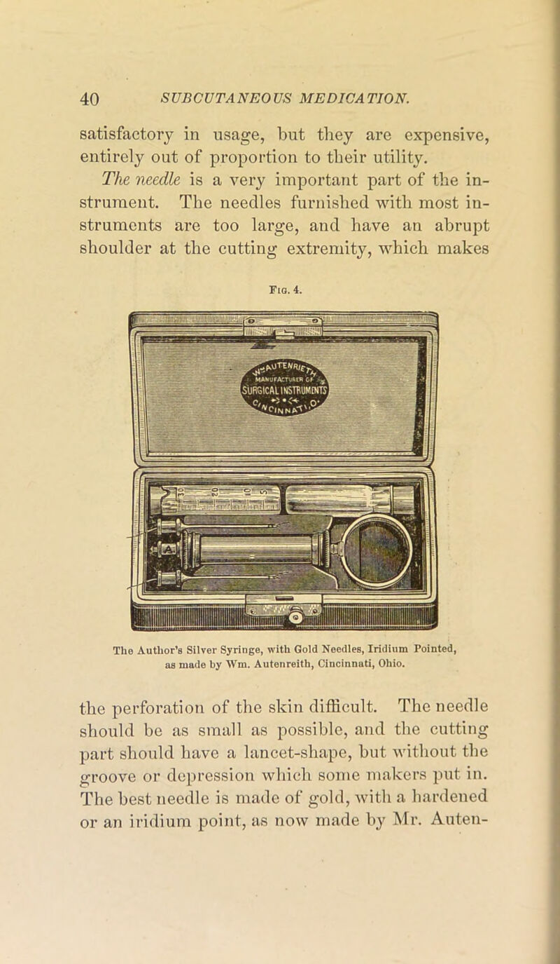 satisfactory in usage, but they are expensive, entirely out of proportion to their utility. The needle is a very important part of the in- strument. The needles furnished with most in- struments are too large, and have an abrupt shoulder at the cutting extremity, which makes Fio. 4. the perforation of the skin difficult. The needle should be as small as possible, and the cutting part should have a lancet-shape, but without the groove or depression which some makers put in. The best needle is made of gold, with a hardened or an iridium point, as now made by Mr. Auten-