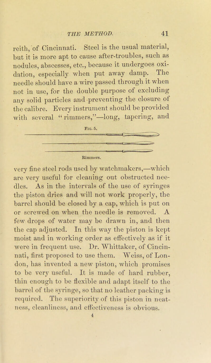 reith, of Cincinnati. Steel is the usual material, hut it is more apt to cause after-troubles, such as nodules, abscesses, etc., because it undergoes oxi- dation, especially when put away damp. The needle should have a wire passed through it when not in use, for the double purpose of excluding any solid particles and preventing the closure of the calibre. Every instrument should be provided with several “ rimmers,”—long, tapering, and Fig. 5. Rimmers. very fine steel rods used by watchmakers,—which are very useful for cleaning out obstructed nee- dles. As in the intervals of the use of syringes the piston dries and will not work properly, the barrel should be closed by a cap, which is put on or screwed on when the needle is removed. A few drops of water may he drawn in, and then the cap adjusted. In this way the piston is kept moist and in working order as effectively as if it were in frequent use. Dr. Whittaker, of Cincin- nati, first proposed to use them. Weiss, of Lon- don, has invented a new piston, which promises to he very useful. It is made of hard rubber, thin enough to be flexible and adapt itself to the barrel of the syringe, so that no leather packing is required. The superiority of this piston in neat- ness, cleanliness, and effectiveness is obvious.