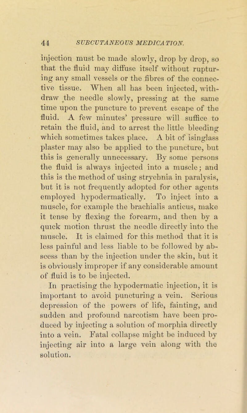injection must be made slowly, drop by drop, so that the fluid may diffuse itself without ruptur- ing any small vessels or the fibres of the connec- tive tissue. When all has been injected, with- draw the needle slowly, pressing at the same time upon the puncture to prevent escape of the fluid. A few minutes’ pressure will suffice to retain the fluid, and to arrest the little bleeding which sometimes takes place. A bit of isinglass plaster may also be applied to the puncture, but this is generally unnecessary. By some persons the fluid is always injected into a muscle; and this is the method of using strychnia in paralysis, but it is not frequently adopted for other agents employed hypodermatically. To inject into a muscle, for example the brachialis antieus, make it tense by flexing the forearm, and then by a quick motion thrust the needle directly into the muscle. It is claimed for this method that it is less painful and less liable to be followed by ab- scess than by the injection under the skin, but it is obviously improper if any considerable amount of fluid is to be injected. In practising the hypodermatic injection, it is important to avoid puncturing a vein. Serious depression of the powers of life, fainting, and sudden and profound narcotism have been pro- duced by injecting a solution of morphia directly into a vein. Fatal collapse might be induced by injecting air into a large vein along with the solution.