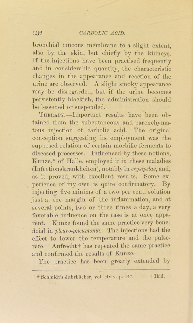 bronchial mucous membrane to a slight extent, also by the skin, but chiefly by the kidneys. If the injections have been practised frequently and in considerable quantity, the characteristic changes in the appearance and reaction of the urine are observed. A slight smoky appearance may be disregarded, but if the urine becomes persistently blackish, the administration should be lessened or suspended. Therapy.—Important results have been ob- tained from the subcutaneous and parenchyma- tous injection of carbolic acid. The original conception suggesting its employment was the supposed relation of certain morbific ferments to diseased processes. Influenced by these notions, Kunze,* of Halle, employed it in these maladies (Infectionskrankheiten), notably in erysipelas, and, as it proved, with excellent results. Some ex- perience of my own is quite confirmatory. By injecting five minims of a two per cent, solution just at the margin of the inflammation, and at several points, two or three times a day, a very favorable influence on the case is at once appa- rent. Kunze found the same practice very bene- ficial in pleuro-pneumonia. The injections had the effect to lower the temperature and the pulse- rate. Aufrechtf has repeated the same practice and confirmed the results of Kunze. The practice has been greatly extended by