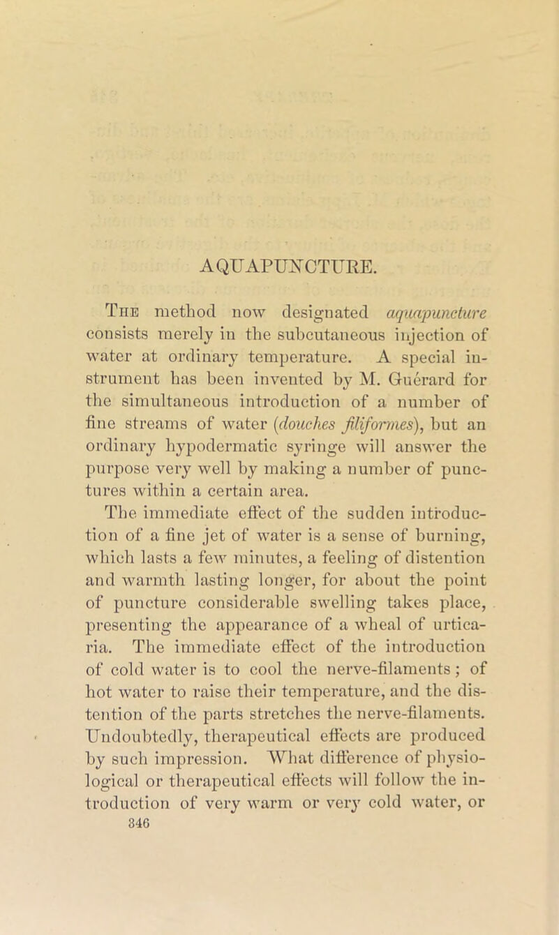 A QUAPUU CTURE. The method now designated aquapuncture consists merely in the suhcutaneous injection of water at ordinary temperature. A special in- strument has been invented by M. Guerard for the simultaneous introduction of a number of fine streams of water (douches filiformes), hut an ordinary hypodermatic syringe will answer the purpose very well by making a number of punc- tures within a certain area. The immediate effect of the sudden introduc- tion of a fine jet of water is a sense of burning, which lasts a few minutes, a feeling of distention and warmth lasting longer, for about the point of puncture considerable swelling takes place, presenting the appearance of a wheal of urtica- ria. The immediate effect of the introduction of cold water is to cool the nerve-filaments ; of hot water to raise their temperature, and the dis- tention of the parts stretches the nerve-filaments. Undoubtedly, therapeutical effects are produced by such impression. What difference of physio- logical or therapeutical effects will follow the in- troduction of very warm or very cold water, or