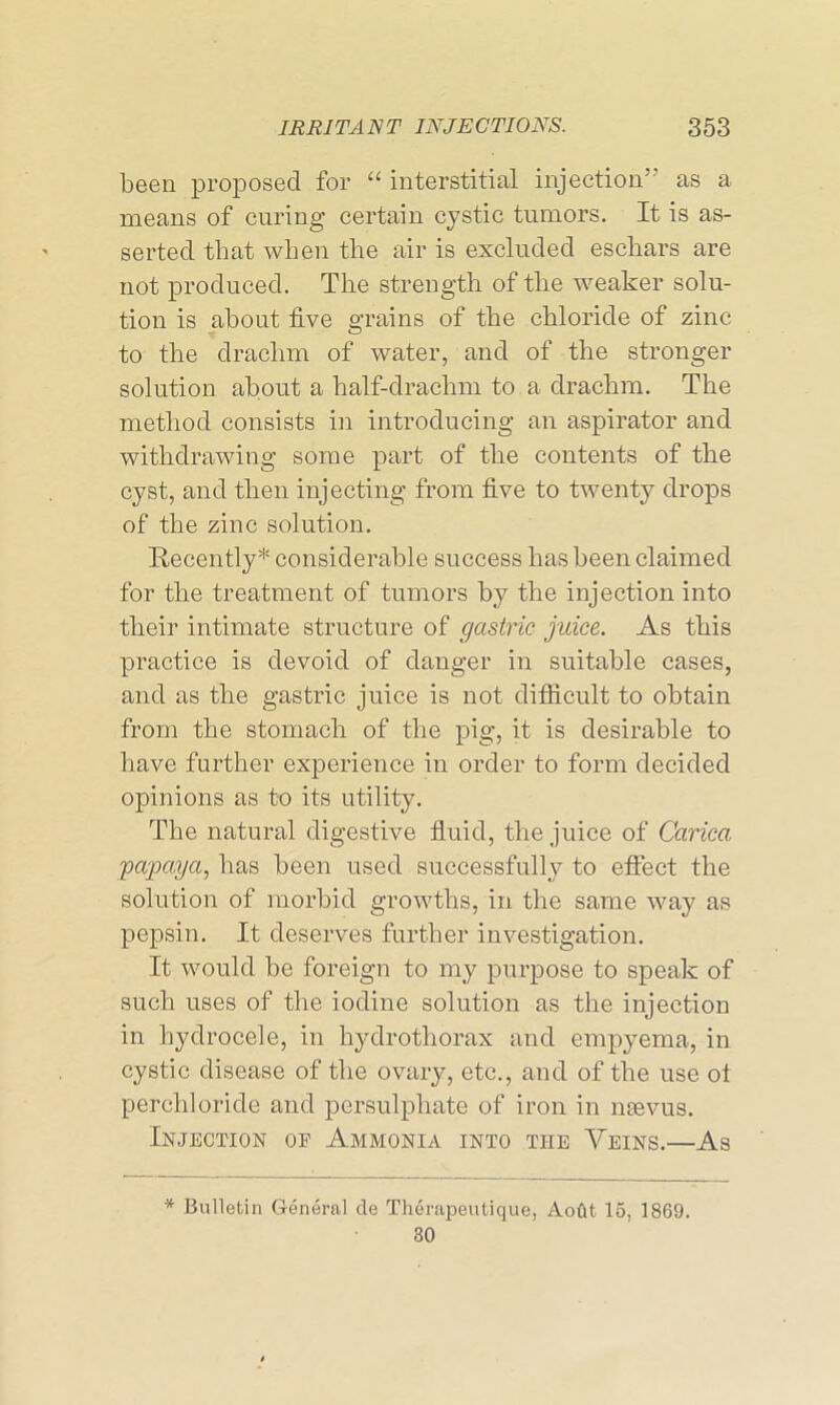 been proposed for “ interstitial injection” as a means of curing certain cystic tumors. It is as- serted that when the air is excluded eschars are not produced. The strength of the weaker solu- tion is about live grains of the chloride of zinc to the drachm of water, and of the stronger solution about a half-drachm to a drachm. The method consists in introducing an aspirator and withdrawing some part of the contents of the cyst, and then injecting from five to twenty drops of the zinc solution. Recently* considerable success has been claimed for the treatment of tumors by the injection into their intimate structure of gastric juice. As this practice is devoid of danger in suitable cases, and as the gastric juice is not difficult to obtain from the stomach of the pig, it is desirable to have further experience in order to form decided opinions as to its utility. The natural digestive fluid, the juice of Carica ;papaya, has been used successfully to effect the solution of morbid growths, in the same way as pepsin. It deserves further investigation. It would be foreign to my purpose to speak of such uses of the iodine solution as the injection in hydrocele, in hydrothorax and empyema, in cystic disease of the ovary, etc., and of the use ol perch]oride and persulphate of iron in nsevus. Injection oe Ammonia into the Veins.—As * Bulletin General de Therapeutique, Aofit 15, 1869. 30