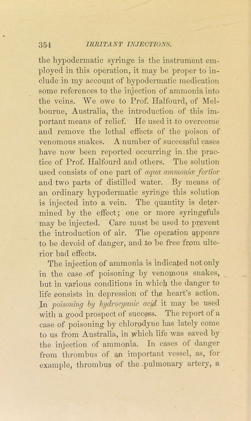 the hypodermatic syringe is the instrument em- ployed in this operation, it may be proper to in- clude in my account of hypodermatic medication some references to the injection of ammonia into the veins. We owe to Prof. Halfourd, of Mel- bourne, Australia, the introduction of this im- portant means of relief. He used it to overcome and remove the lethal effects of the poison of venomous snakes. A number of successful cases have now been reported occurring in the prac- tice of Prof. Halfourd and others. The solution used consists of one part of aqua ammonite fortior and two parts of distilled water. By means of an ordinary hypodermatic syringe this solution is injected into a vein. The quantity is deter- mined by the effect; one or more syringefuls may be injected. Care must he used to prevent the introduction of air. The operation appears to he devoid of danger, and to he free from ulte- rior bad effects. The injection of ammonia is indicated not only in the case of poisoning by venomous snakes, hut in various conditions in which the danger to life consists in depression of the heart’s action. In poisoning by hydrocyanic acid it may be used with a good prospect of success. The report of a case of poisoning by chlorodyue has lately come to us from Australia, in which life was saved by the injection of ammonia. In cases of danger from thrombus of an important vessel, as, for example, thrombus of the .pulmonary artery, a