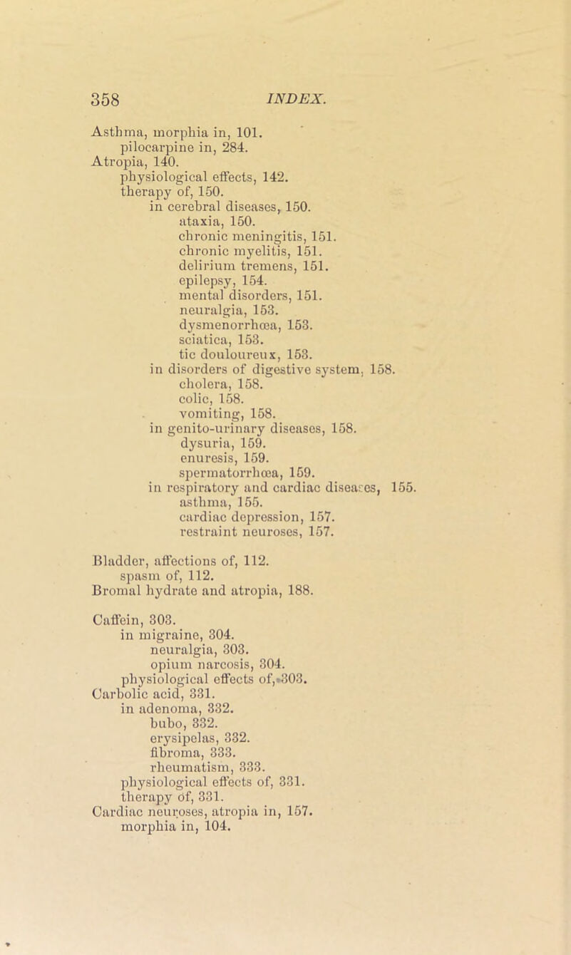 Asthma, morphia in, 101. pilocarpine in, 284. Atropia, 140. physiological effects, 142. therapy of, 150. in cerebral diseases, 150. ataxia, 150. chronic meningitis, 151. chronic myelitis, 151. delirium tremens, 151. epilepsy, 154. mental disorders, 151. neuralgia, 153. dysmenorrhcea, 153. sciatica, 153. tic douloureux, 153. in disorders of digestive system. 158. cholera, 158. colic, 158. vomiting, 158. in genito-urinary diseases, 158. dysuria, 159. enuresis, 159. spermatorrhoea, 159. in respiratory and cardiac diseases, 155. asthma, 155. cardiac depression, 157. restraint neuroses, 157. Bladder, affections of, 112. spasm of, 112. Bromal hydrate and atropia, 188. Caffein, 303. in migraine, 304. neuralgia, 303. opium narcosis, 304. physiological effects of,=-303. Carbolic acid, 331. in adenoma, 332. bubo, 332. erysipelas, 332. fibroma, 333. rheumatism, 333. physiological effects of, 331. therapy of, 331. Cardiac neuroses, atropia in, 157. morphia in, 104.