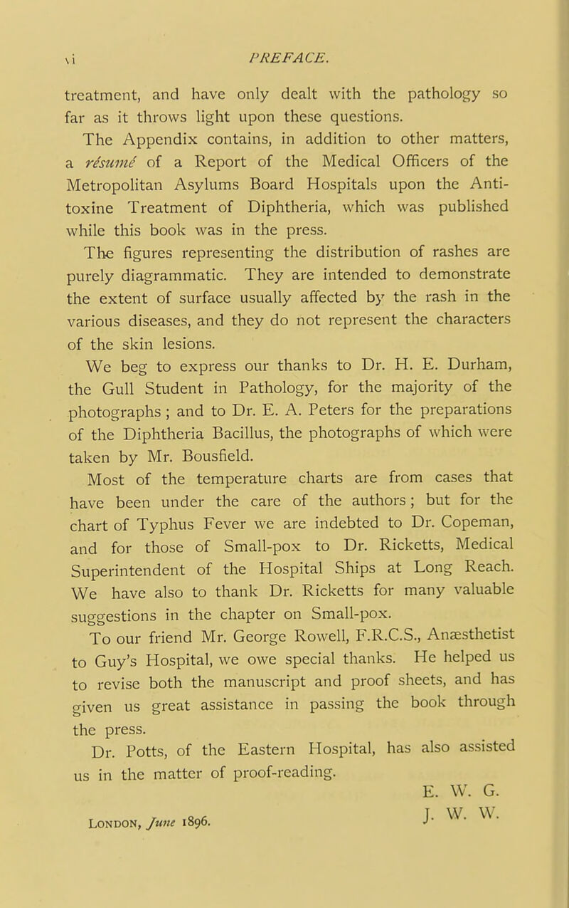 treatment, and have only dealt with the pathology so far as it throws light upon these questions. The Appendix contains, in addition to other matters, a rteume of a Report of the Medical Officers of the Metropolitan Asylums Board Hospitals upon the Anti- toxine Treatment of Diphtheria, which was published while this book was in the press. The figures representing the distribution of rashes are purely diagrammatic. They are intended to demonstrate the extent of surface usually affected by the rash in the various diseases, and they do not represent the characters of the skin lesions. We beg to express our thanks to Dr. H. E. Durham, the Gull Student in Pathology, for the majority of the photographs; and to Dr. E. A. Peters for the preparations of the Diphtheria Bacillus, the photographs of which were taken by Mr. Bousfield. Most of the temperature charts are from cases that have been under the care of the authors; but for the chart of Typhus Fever we are indebted to Dr. Copeman, and for those of Small-pox to Dr. Ricketts, Medical Superintendent of the Hospital Ships at Long Reach. We have also to thank Dr. Ricketts for many valuable suggestions in the chapter on Small-pox. To our friend Mr. George Rowell, F.R.C.S., Anaesthetist to Guy's Hospital, we owe special thanks. He helped us to revise both the manuscript and proof sheets, and has given us great assistance in passing the book through the press. Dr. Potts, of the Eastern Hospital, has also assisted us in the matter of proof-reading. E. W. G. I W W. London, June 1890. J'