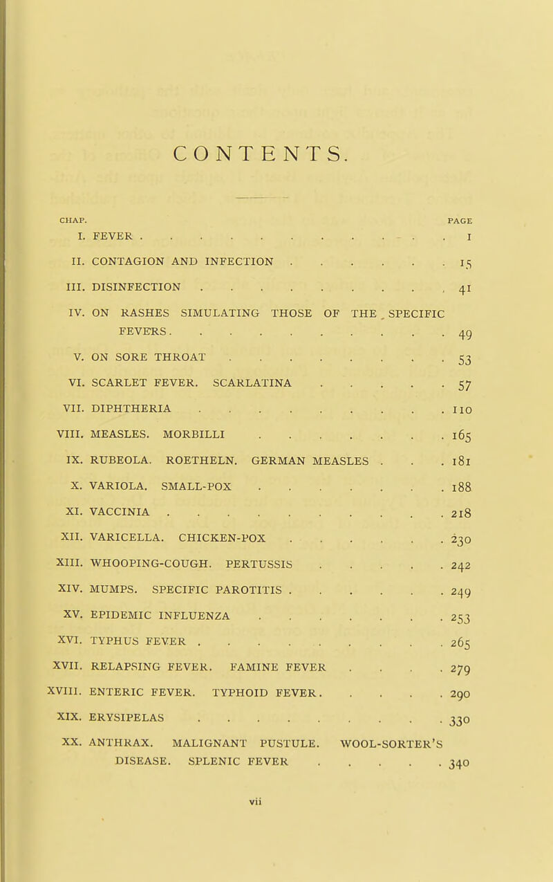 CONTENTS. CHAP. PAGE I. FEVER I II. CONTAGION AND INFECTION 15 III. DISINFECTION 41 IV. ON RASHES SIMULATING THOSE OF THE , SPECIFIC FEVERS. . ' 49 V. ON SORE THROAT 53 VI. SCARLET FEVER. SCARLATINA 57 VII. DIPHTHERIA 110 VIII. MEASLES. MORBILLI 165 IX. RUBEOLA. ROETHELN. GERMAN MEASLES . . . 181 X. VARIOLA. SMALL-POX 188 XI. VACCINIA 2l8 XII. VARICELLA. CHICKEN-POX 230 XIII. WHOOPING-COUGH. PERTUSSIS 242 XIV. MUMPS. SPECIFIC PAROTITIS 249 XV. EPIDEMIC INFLUENZA 2^ XVI. TYPHUS FEVER 265 XVII. RELAPSING FEVER. FAMINE FEVER .... 279 XVIII. ENTERIC FEVER. TYPHOID FEVER 290 XIX. ERYSIPELAS 330 XX. ANTHRAX. MALIGNANT PUSTULE. WOOL-SORTER'S DISEASE. SPLENIC FEVER 340