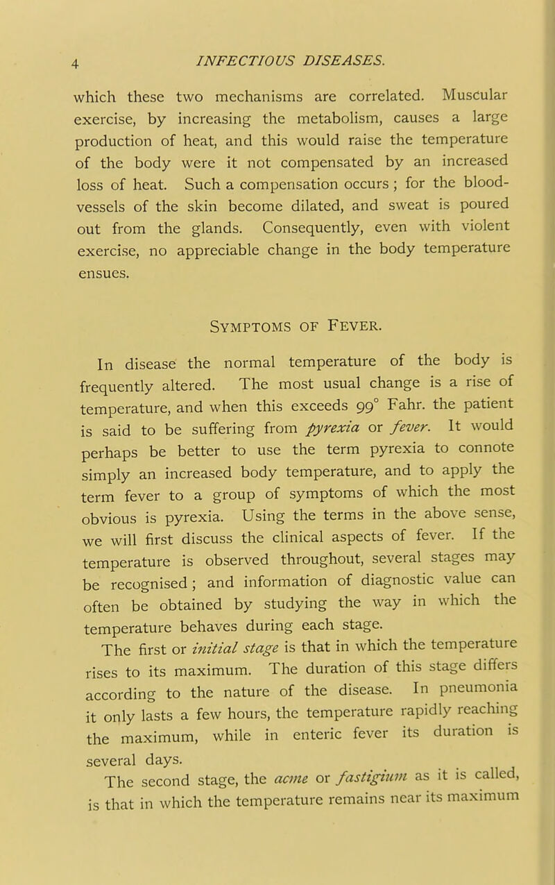 which these two mechanisms are correlated. Muscular exercise, by increasing the metabolism, causes a large production of heat, and this would raise the temperature of the body were it not compensated by an increased loss of heat. Such a compensation occurs ; for the blood- vessels of the skin become dilated, and sweat is poured out from the glands. Consequently, even with violent exercise, no appreciable change in the body temperature ensues. Symptoms of Fever. In disease the normal temperature of the body is frequently altered. The most usual change is a rise of temperature, and when this exceeds 99° Fahr. the patient is said to be suffering from pyrexia or fever. It would perhaps be better to use the term pyrexia to connote simply an increased body temperature, and to apply the term fever to a group of symptoms of which the most obvious is pyrexia. Using the terms in the above sense, we will first discuss the clinical aspects of fever. If the temperature is observed throughout, several stages may be recognised; and information of diagnostic value can often be obtained by studying the way in which the temperature behaves during each stage. The first or initial stage is that in which the temperature rises to its maximum. The duration of this stage differs according to the nature of the disease. In pneumonia it only lasts a few hours, the temperature rapidly reaching the maximum, while in enteric fever its duration is several days. The second stage, the acme or fastigiwm as it is called, is that in which the temperature remains near its maximum