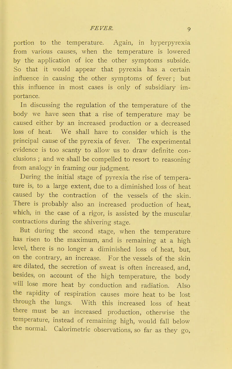 portion to the temperature. Again, in hyperpyrexia from various causes, when the temperature is lowered by the application of ice the other symptoms subside. So that it would appear that pyrexia has a certain influence in causing the other symptoms of fever; but this influence in most cases is only of subsidiary im- portance. In discussing the regulation of the temperature of the body we have seen that a rise of temperature may be caused either by an increased production or a decreased loss of heat. We shall have to consider which is the principal cause of the pyrexia of fever. The experimental evidence is too scanty to allow us to draw definite con- clusions ; and we shall be compelled to resort to reasoning from analogy in framing our judgment. During the initial stage of pyrexia the rise of tempera- ture is, to a large extent, due to a diminished loss of heat caused by the contraction of the vessels of the skin. There is probably also an increased production of heat, which, in the case of a rigor, is assisted by the muscular contractions during the shivering stage. But during the second stage, when the temperature has risen to the maximum, and is remaining at a high level, there is no longer a diminished loss of heat, but, on the contrary, an increase. For the vessels of the skin are dilated, the secretion of sweat is often increased, and, besides, on account of the high temperature, the body will lose more heat by conduction and radiation. Also the rapidity of respiration causes more heat to be lost through the lungs. With this increased loss of heat there must be an increased production, otherwise the temperature, instead of remaining high, would fall below the normal. Calorimetric observations, so far as they go,