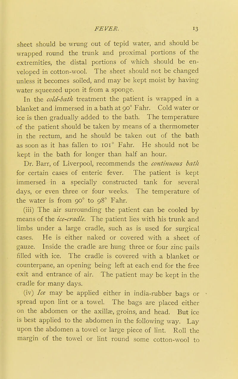 sheet should be wrung out of tepid water, and should be wrapped round the trunk and proximal portions of the extremities, the distal portions of which should be en- veloped in cotton-wool. The sheet should not be changed unless it becomes soiled, and may be kept moist by having water squeezed upon it from a sponge. In the cold-bath treatment the patient is wrapped in a blanket and immersed in a bath at go° Fahr. Cold water or ice is then gradually added to the bath. The temperature of the patient should be taken by means of a thermometer in the rectum, and he should be taken out of the bath as soon as it has fallen to 1010 Fahr. He should not be kept in the bath for longer than half an hour. Dr. Barr, of Liverpool, recommends the continuous bath for certain cases of enteric fever. The patient is kept immersed in a specially constructed tank for several days, or even three or four weeks. The temperature of the water is from 900 to 980 Fahr. (iii) The air surrounding the patient can be cooled by means of the ice-cradle. The patient lies with his trunk and limbs under a large cradle, such as is used for surgical cases. He is either naked or covered with a sheet of gauze. Inside the cradle are hung three or four zinc pails filled with ice. The cradle is covered with a blanket or counterpane, an opening being left at each end for the free exit and entrance of air. The patient may be kept in the cradle for many days. (iv) Ice may be applied either in india-rubber bags or • spread upon lint or a towel. The bags are placed either on the abdomen or the axillae, groins, and head. But ice is best applied to the abdomen in the following way. Lay upon the abdomen a towel or large piece of lint. Roll the margin of the towel or lint round some cotton-wool to