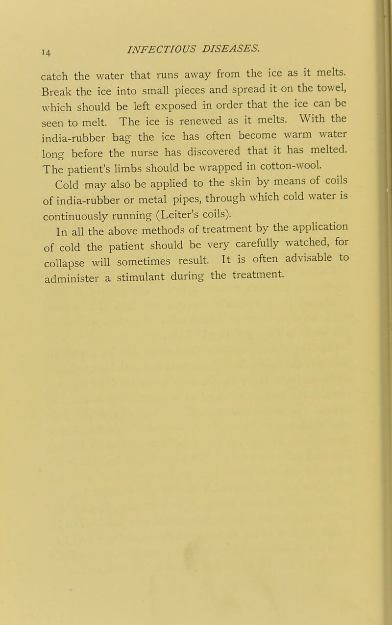 catch the water that runs away from the ice as it melts. Break the ice into small pieces and spread it on the towel, which should be left exposed in order that the ice can be seen to melt. The ice is renewed as it melts. With the india-rubber bag the ice has often become warm water long before the nurse has discovered that it has melted. The patient's limbs should be wrapped in cotton-wool. Cold may also be applied to the skin by means of coils of india-rubber or metal pipes, through which cold water is continuously running (Leiter's coils). In all the above methods of treatment by the application of cold the patient should be very carefully watched, for collapse will sometimes result. It is often advisable to administer a stimulant during the treatment.