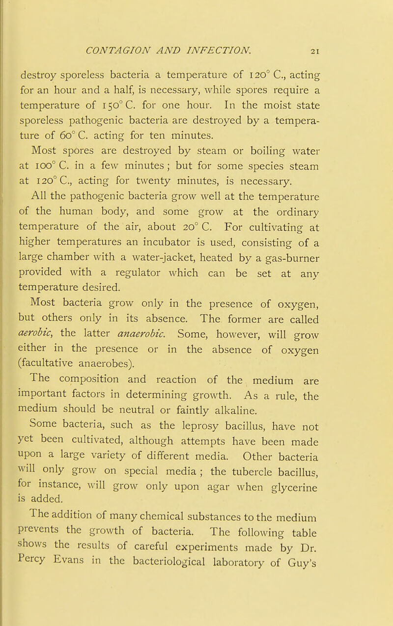 destroy sporeless bacteria a temperature of 1200 C, acting for an hour and a half, is necessary, while spores require a temperature of 150° C. for one hour. In the moist state sporeless pathogenic bacteria are destroyed by a tempera- ture of 6o° C. acting for ten minutes. Most spores are destroyed by steam or boiling water at ioo° C. in a few minutes ; but for some species steam at I20°C, acting for twenty minutes, is necessary. All the pathogenic bacteria grow well at the temperature of the human body, and some grow at the ordinary temperature of the air, about 200 C. For cultivating at higher temperatures an incubator is used, consisting of a large chamber with a water-jacket, heated by a gas-burner provided with a regulator which can be set at any temperature desired. Most bacteria grow only in the presence of oxygen, but others only in its absence. The former are called aerobic, the latter anaerobic. Some, however, will grow either in the presence or in the absence of oxygen (facultative anaerobes). The composition and reaction of the medium are important factors in determining growth. As a rule, the medium should be neutral or faintly alkaline. Some bacteria, such as the leprosy bacillus, have not yet been cultivated, although attempts have been made upon a large variety of different media. Other bacteria will only grow on special media ; the tubercle bacillus, for instance, will grow only upon agar when glycerine is added. The addition of many chemical substances to the medium prevents the growth of bacteria. The following table shows the results of careful experiments made by Dr. Percy Evans in the bacteriological laboratory of Guy's